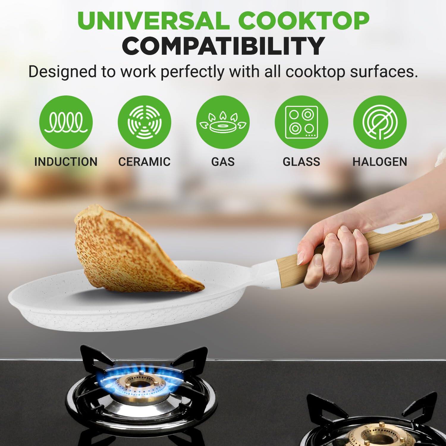 UNIVERSAL COOKTOP COMPATIBILITY  
Designed to work perfectly with all cooktop surfaces.  
INDUCTION CERAMIC GAS GLASS HALOGEN