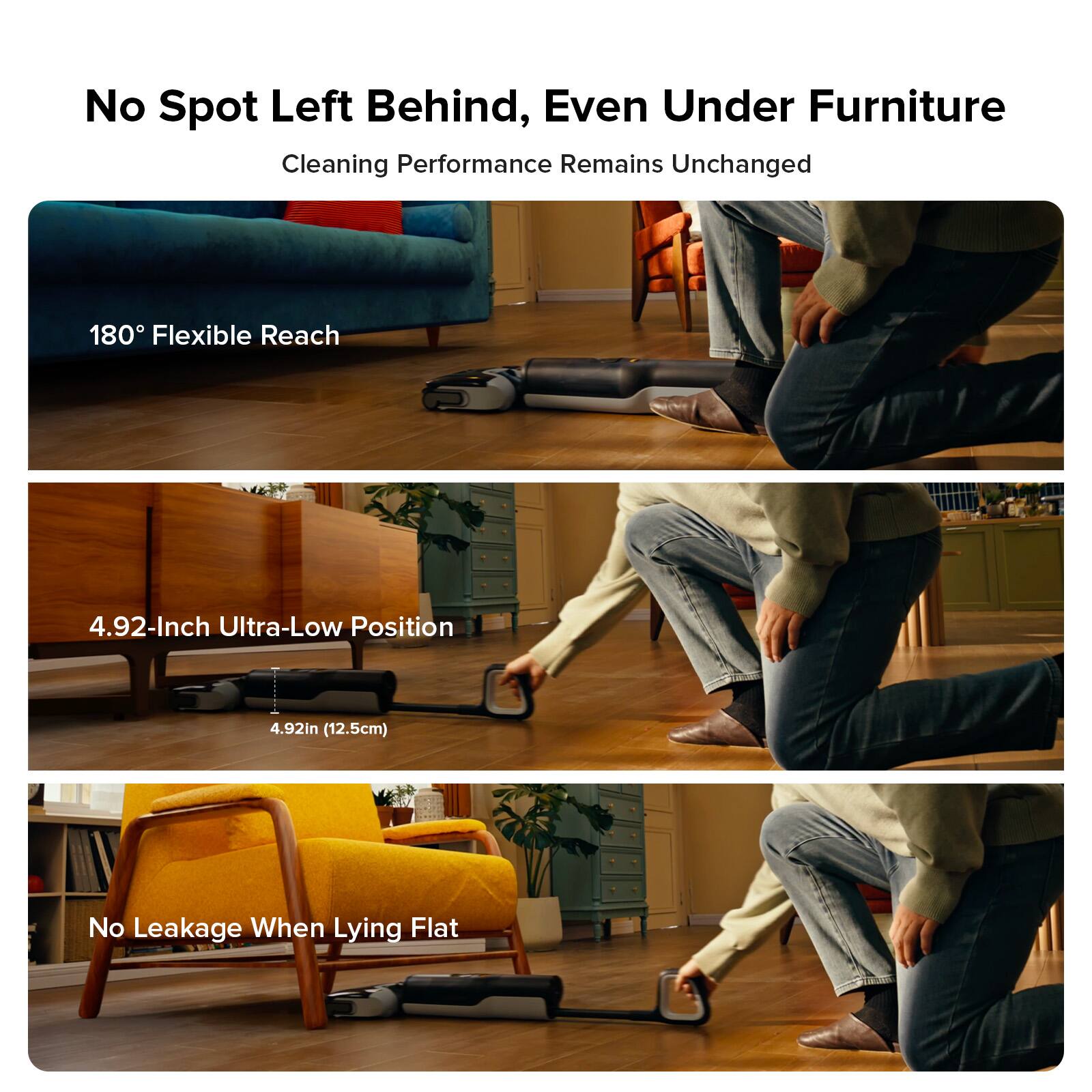 No Spot Left Behind, Even Under Furniture  
Cleaning Performance Remains Unchanged  

180° Flexible Reach  

4.92-Inch Ultra-Low Position  
4.92in (12.5cm)  

No Leakage When Lying Flat