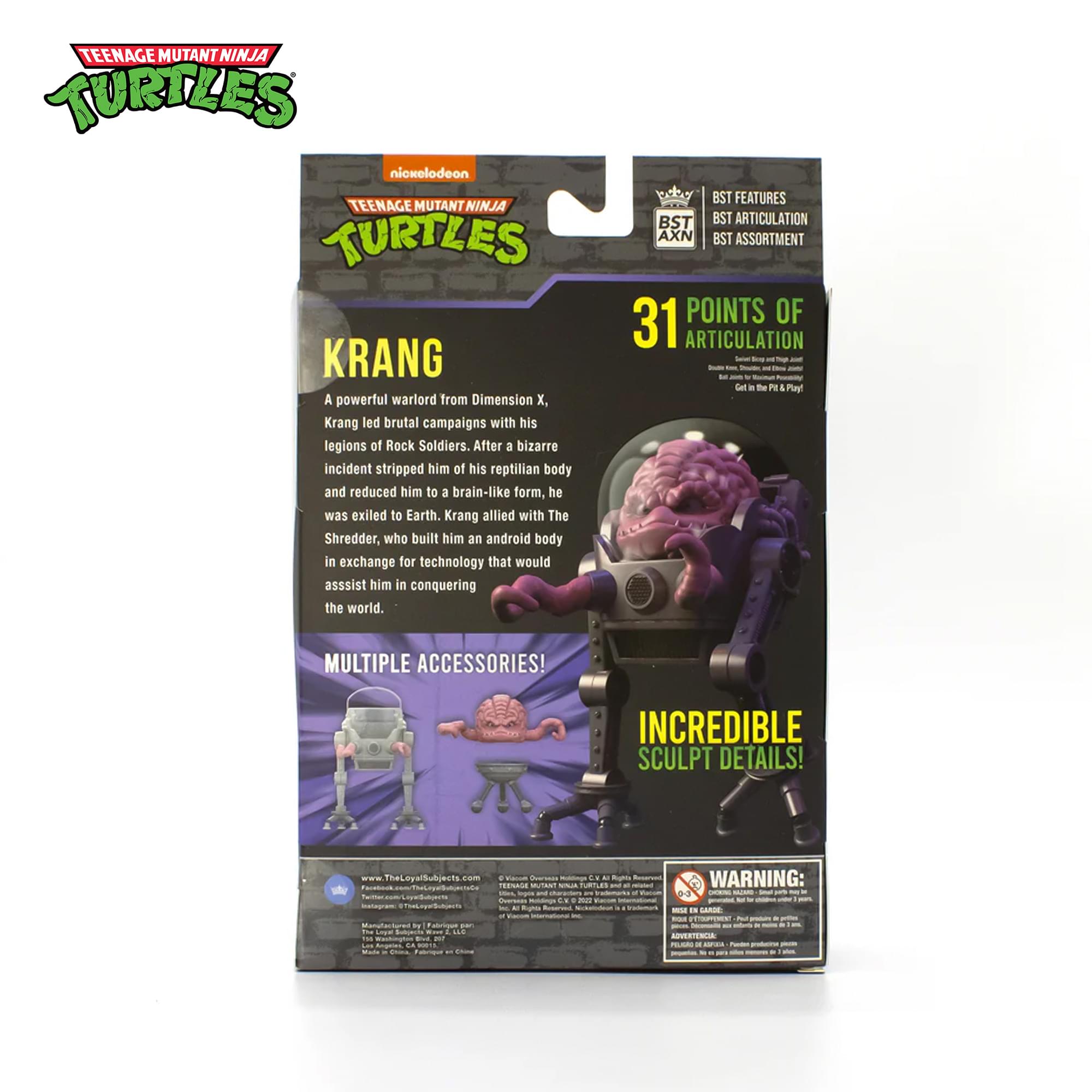 TEENAGE MUTANT NINJA TURTLES nickelodeon TEENAGE MUTANT NINJA TURTLES KRANG

A powerful warlord from Dimension X. Krang led brutal campaigns with his legions of Rock Soldiers. After a bizarre incident stripped him of his reptilian body and reduced him to a brain-like form, he was exiled to Earth. Krang allied with The Shredder, who built him an android body in exchange for technology that would assist him in conquering the world.

BST FEATURES
BST ARTICULATION
BST ASSORTMENT

31 POINTS OF ARTICULATION

MULTIPLE ACCESSORIES!
INCREDIBLE SCULPT DETAILS!

www.TheLoyalSubjects.com

WARNING: