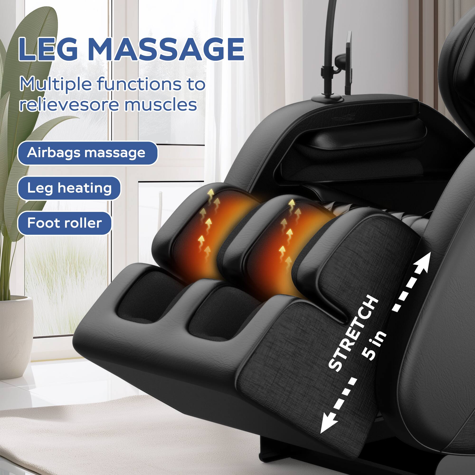 LEG MASSAGE  
Multiple functions to relieve sore muscles  

- Airbags massage  
- Leg heating  
- Foot roller  

STRETCH 5 in