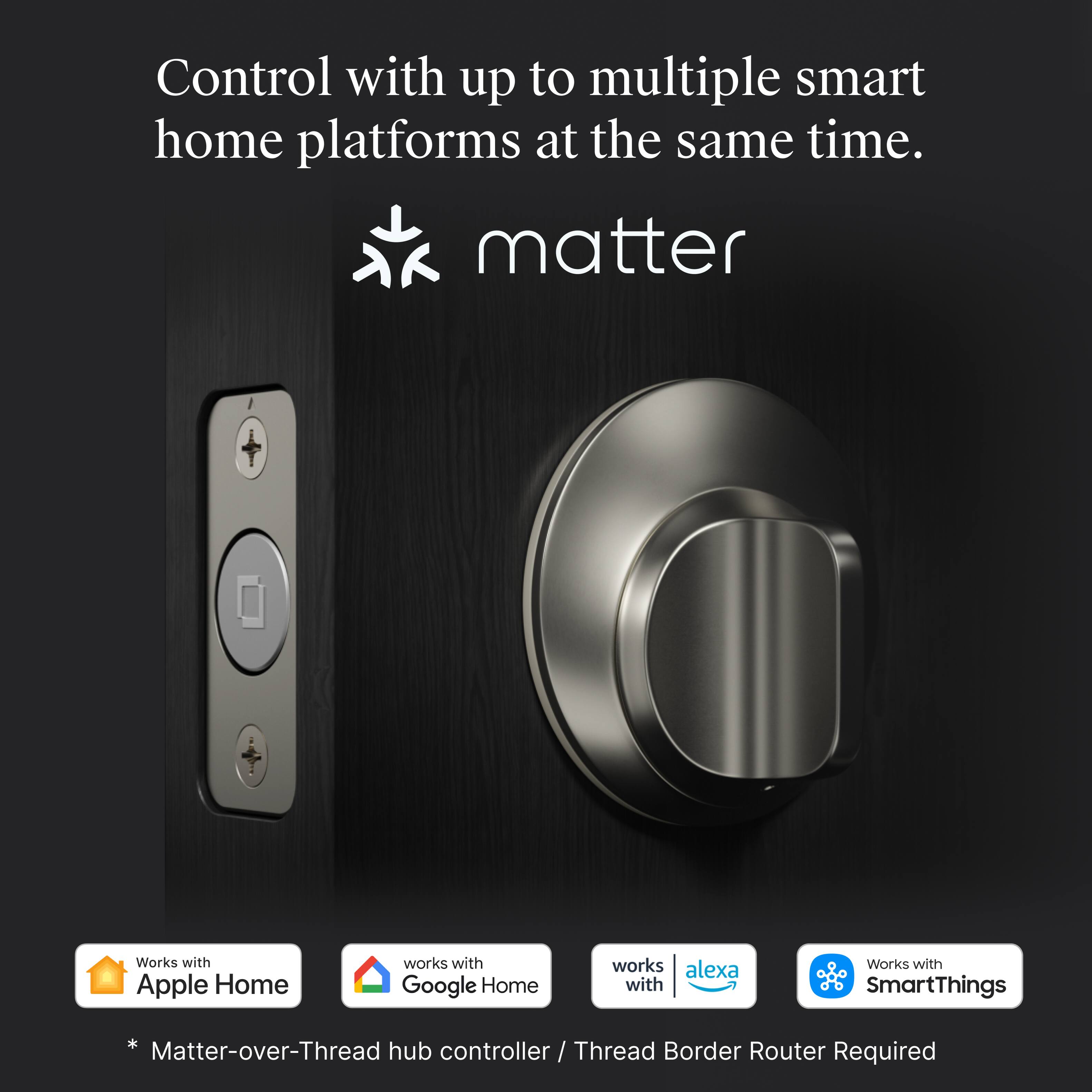 Control with up to multiple smart home platforms at the same time.

matter

Works with Apple Home  
Works with Google Home  
Works with Alexa  
Works with SmartThings

* Matter-over-Thread hub controller / Thread Border Router Required