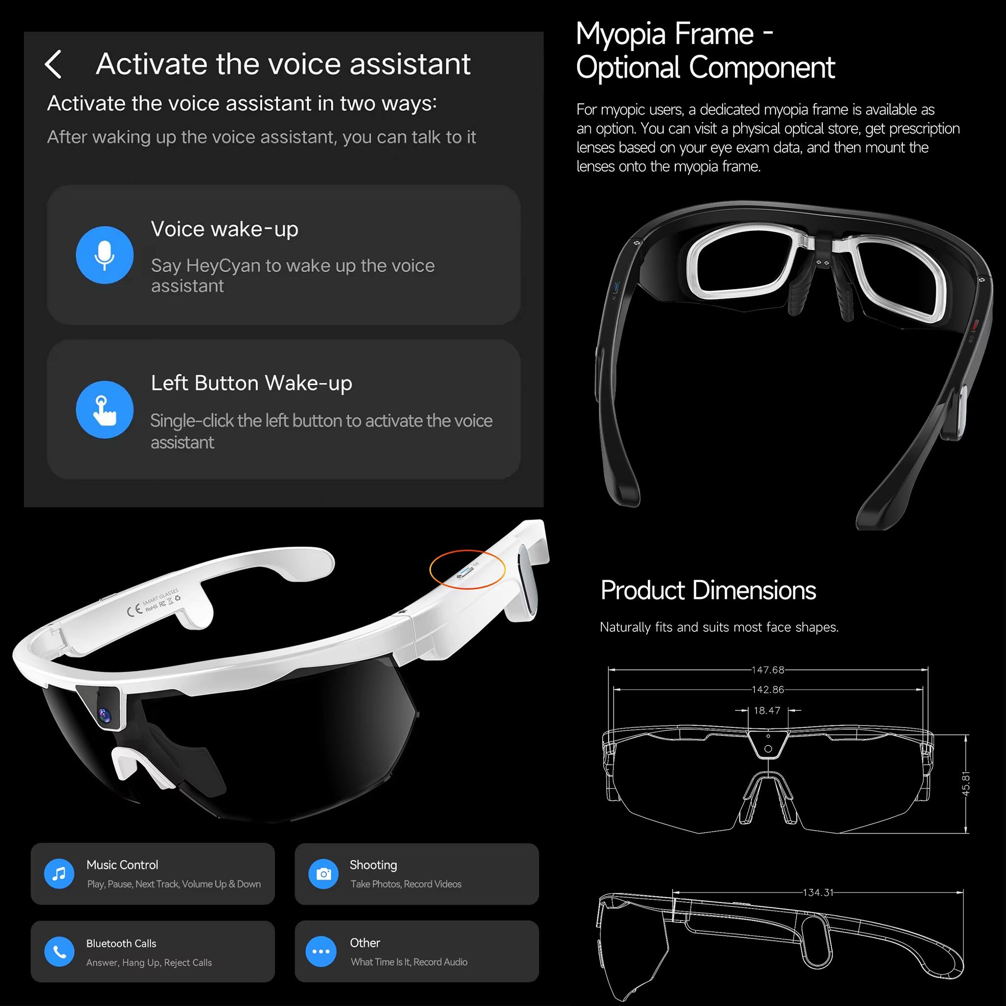 Activate the voice assistant

Activate the voice assistant in two ways:
After waking up the voice assistant, you can talk to it

Voice wake-up
Say HeyCyan to wake up the voice assistant

Left Button Wake-up
Single-click the left button to activate the voice assistant

Myopia Frame - Optional Component
For myopic users, a dedicated myopia frame is available as an option. You can visit a physical optical store, get prescription lenses based on your eye exam data, and then mount the lenses onto the myopia frame.

Product Dimensions
Naturally fits and suits most face shapes.
47.68 142.86 18.47

Music Control
Play, Pause, Next Track, Volume Up & Down

Shooting
Take Photos, Record Videos

Bluetooth Calls
Answer, Hang Up, Reject Calls

Other
What Time is it? Record Audio
