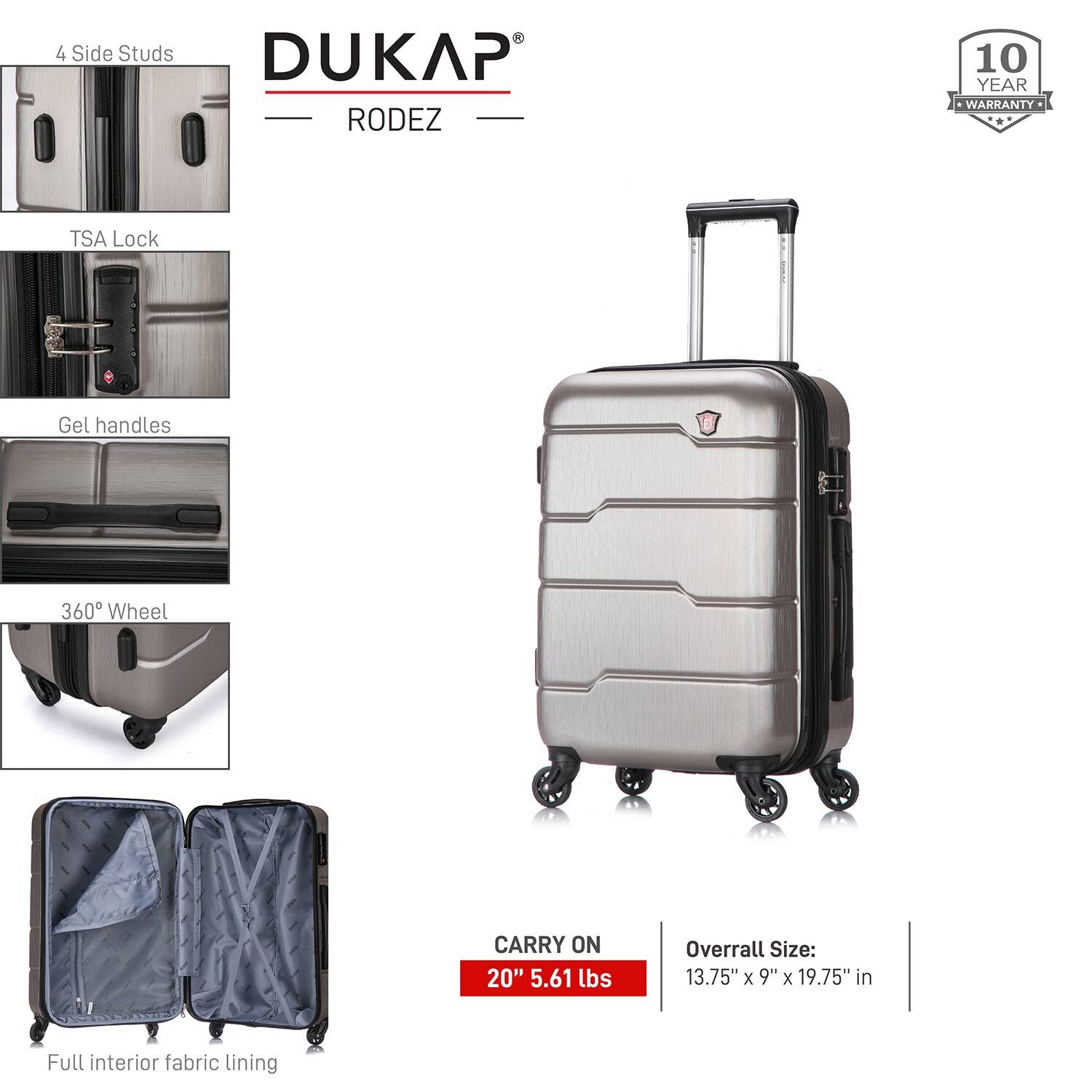- 4 Side Studs
- TSA Lock
- Gel handles
- 360° Wheel
- Full interior fabric lining

DUKAP RODEZ

10 YEAR WARRANTY

CARRY ON 20" 5.61 lbs

Overall Size: 13.75" x 9" x 19.75" in