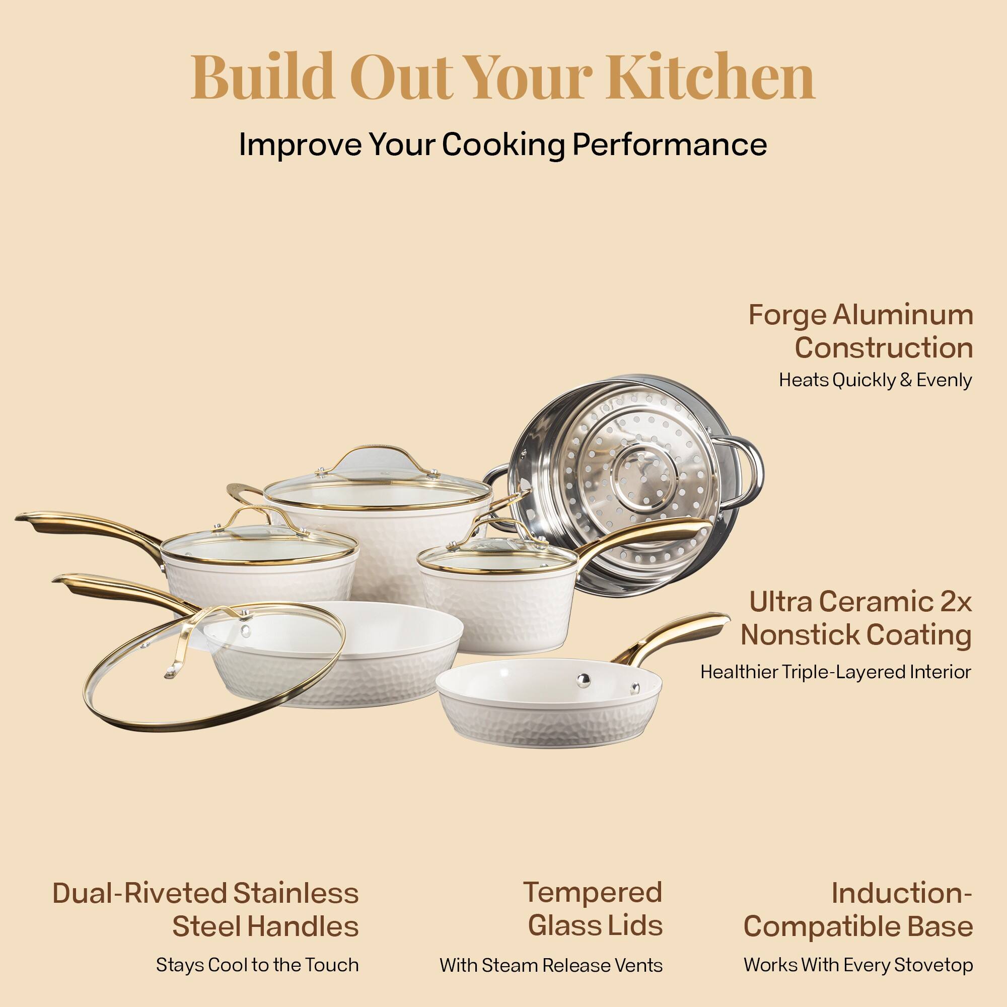 Build Out Your Kitchen
Improve Your Cooking Performance

Forge Aluminum Construction
Heats Quickly & Evenly

Ultra Ceramic 2x Nonstick Coating
Healthier Triple-Layered Interior

Dual-Riveted Stainless Steel Handles
Stays Cool to the Touch

Tempered Glass Lids
With Steam Release Vents

Induction-Compatible Base
Works With Every Stovetop