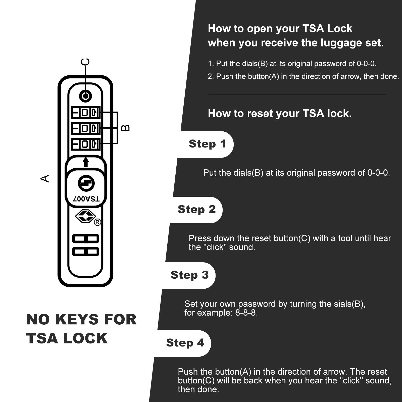 How to open your TSA Lock when you receive the luggage set.

1. Put the dials (B) at its original password of 0-0-0.
2. Push the button (A) in the direction of the arrow, then done.

How to reset your TSA lock.

Step 1
Put the dials (B) at its original password of 0-0-0.

Step 2
Press down the reset button (C) with a tool until you hear the "click" sound.

Step 3
Set your own password by turning the dials (B), for example: 8-8-8.

Step 4
Push the button (A) in the direction of the arrow. The reset button (C) will be back when you hear the "click" sound, then done.

NO KEYS FOR TSA LOCK