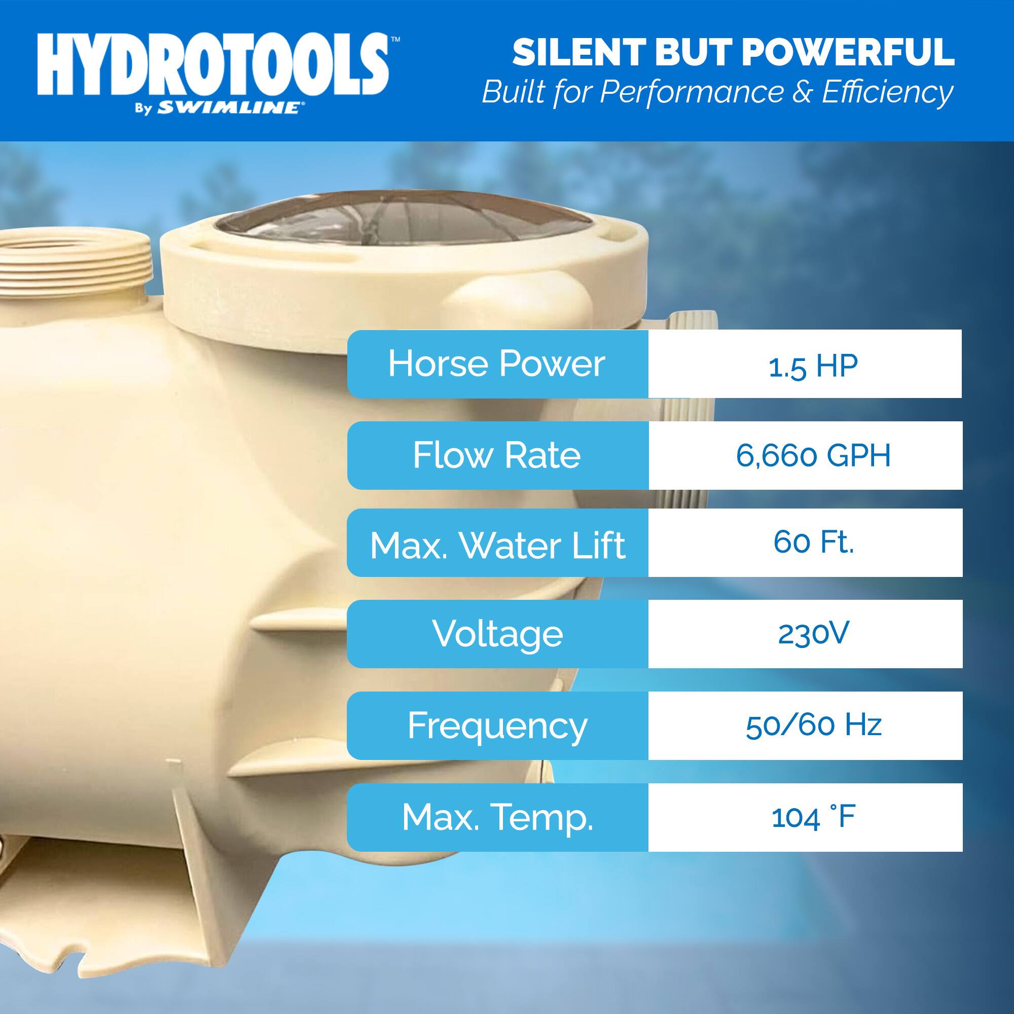 HYDROTOOLS  
By SWIMLINE  

SILENT BUT POWERFUL  
Built for Performance & Efficiency  

- Horse Power: 1.5 HP  
- Flow Rate: 6,660 GPH  
- Max. Water Lift: 60 Ft.  
- Voltage: 230V  
- Frequency: 50/60 Hz  
- Max. Temp.: 104°F
