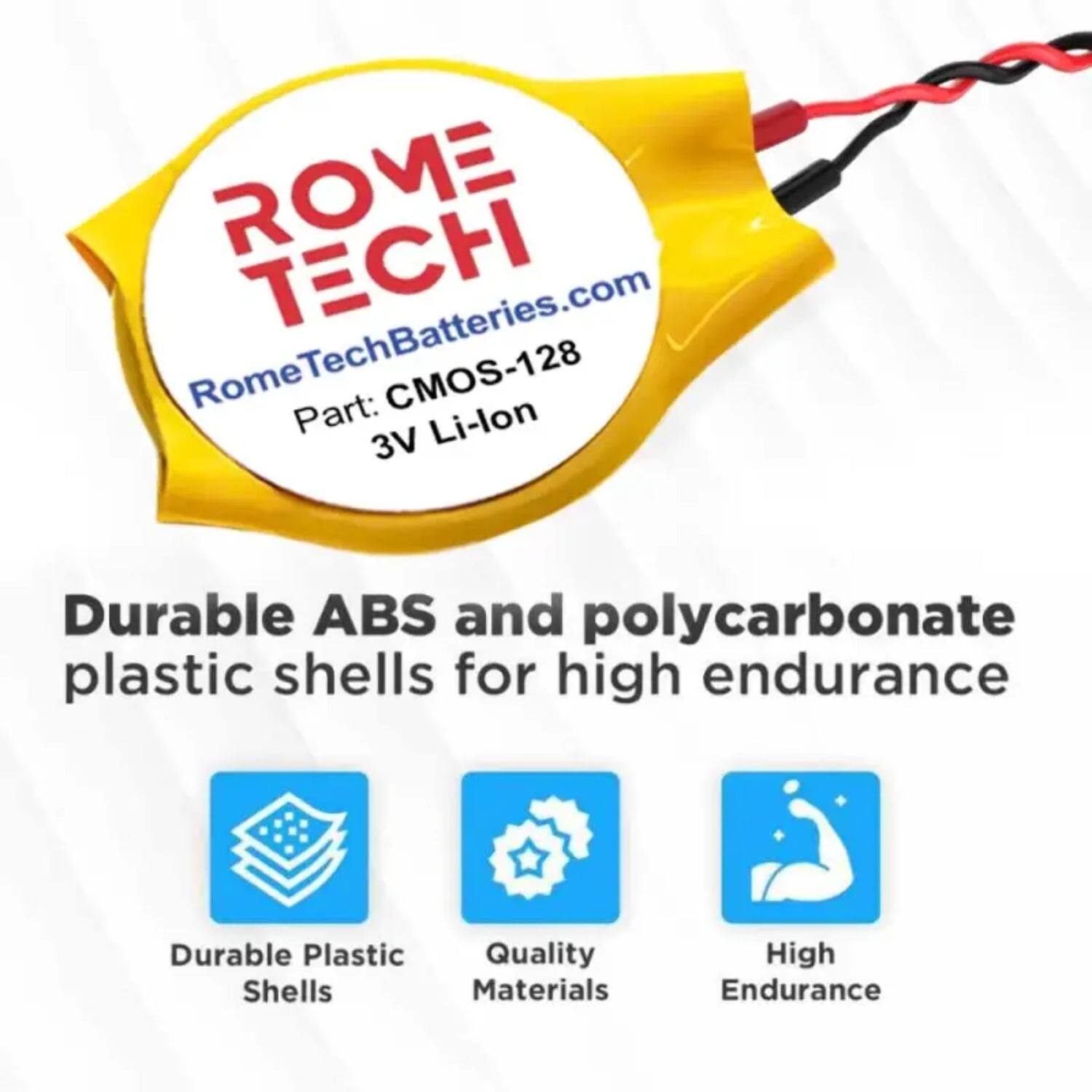 ROME TECH  
RomeTechBatteries.com  
Rome Part: CMOS-128  
3V Li-lon  

Durable ABS and polycarbonate plastic shells for high endurance  

- Durable Plastic Shells  
- Quality Materials  
- High Endurance