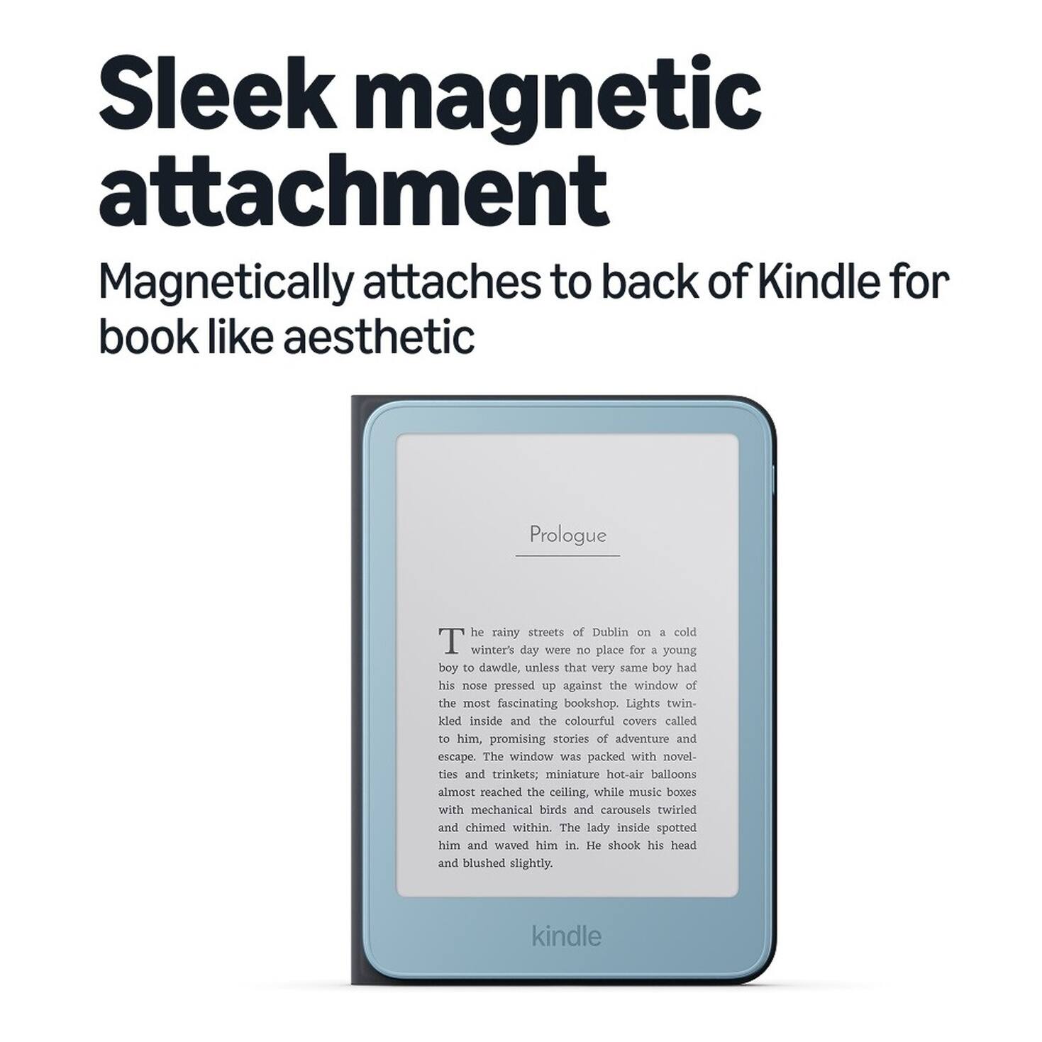 Sleek magnetic attachment  
Magnetically attaches to back of Kindle for book like aesthetic  

Prologue  
The rainy streets of Dublin on a cold winter's day were no place for a young boy to dawdle, unless that very same boy had his nose pressed up against the window of the most fascinating bookshop. Lights twinkled inside and the colourful covers called to him, promising stories of adventure and escape. The window was packed with novelties and trinkets; miniature hot-air balloons almost reached the ceiling, while music boxes with mechanical birds and carousels twirled and chimed within. The lady inside spotted him and waved him in. He shook his head and blushed slightly.