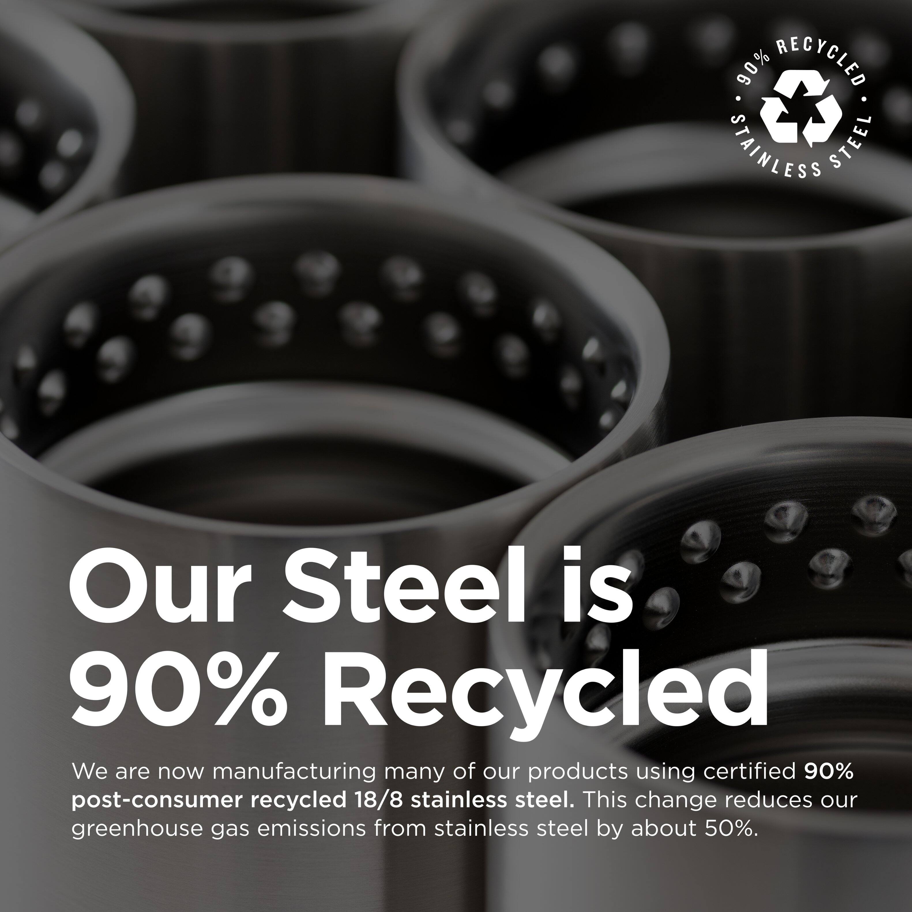90% RECYCLED STAINLESS STEEL

Our Steel is 90% Recycled

We are now manufacturing many of our products using certified 90% post-consumer recycled 18/8 stainless steel. This change reduces our greenhouse gas emissions from stainless steel by about 50%.