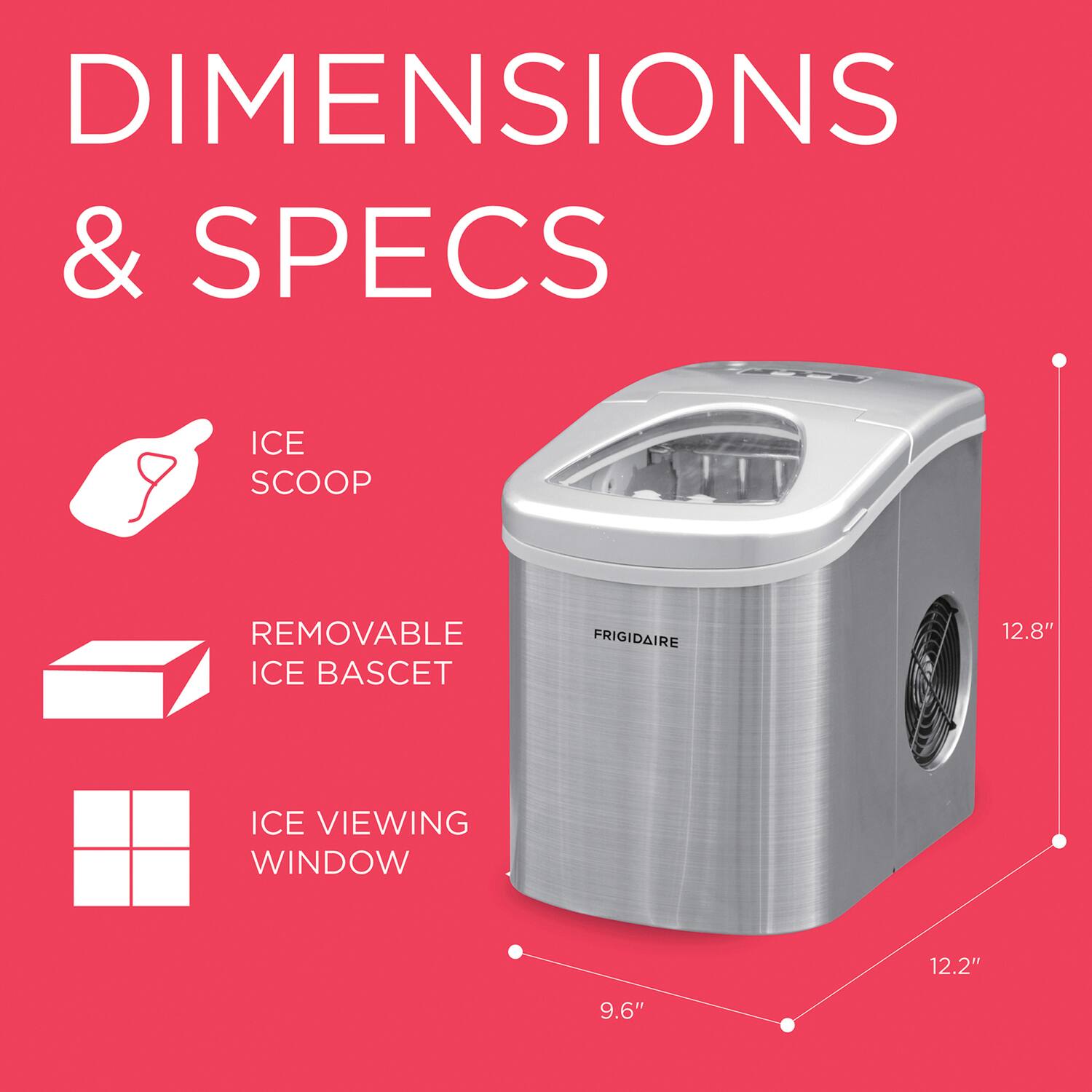 DIMENSIONS & SPECS

- ICE SCOOP
- REMOVABLE ICE BASKET
- ICE VIEWING WINDOW

FRIGIDAIRE

12.8"  
12.2"  
9.6"