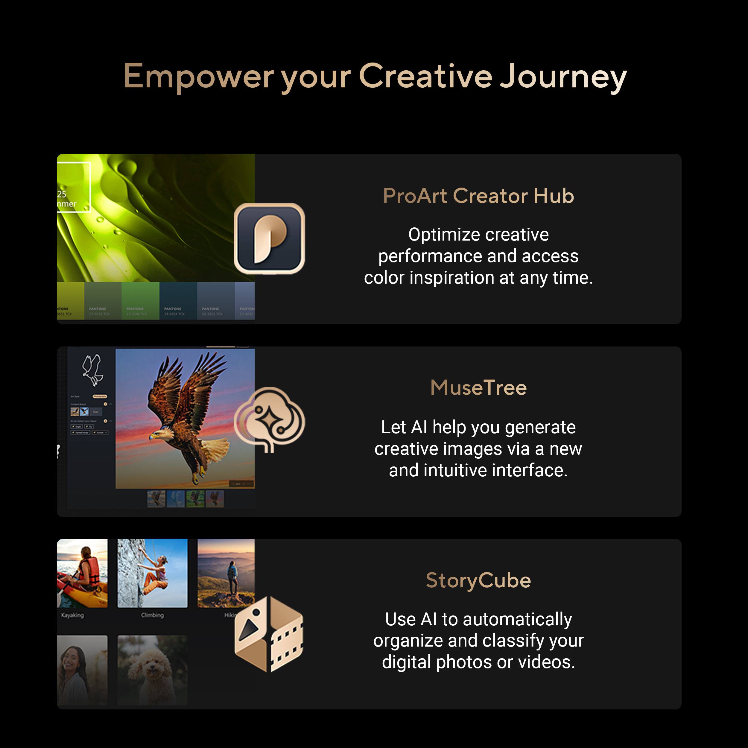 Empower your Creative Journey

25 nmer

ProArt Creator Hub
Optimize creative performance and access color inspiration at any time.

CONE NS O
PUS/TURAL 2-47110
PRINTONE 
FRNTIONE HICY TOI
PANTING and C
PEKTON
PM

MuseTree
Let AI help you generate creative images via a new and intuitive interface.

StoryCube
Kayaking
Climbing
Use AI to automatically organize and classify your digital photos or videos.