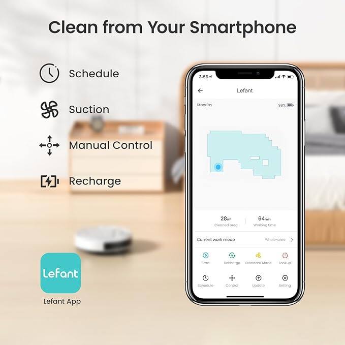 Clean from Your Smartphone

Schedule
Suction
Manual Control
Recharge

Lefant

Standby
99%

Current work mode
Whole-area

Lefant App

3:56
28m
64min
Cleaned area
Working time

Start
Recharge
Standard Mode
Lookup

Schedule
Control
Update
Setting
