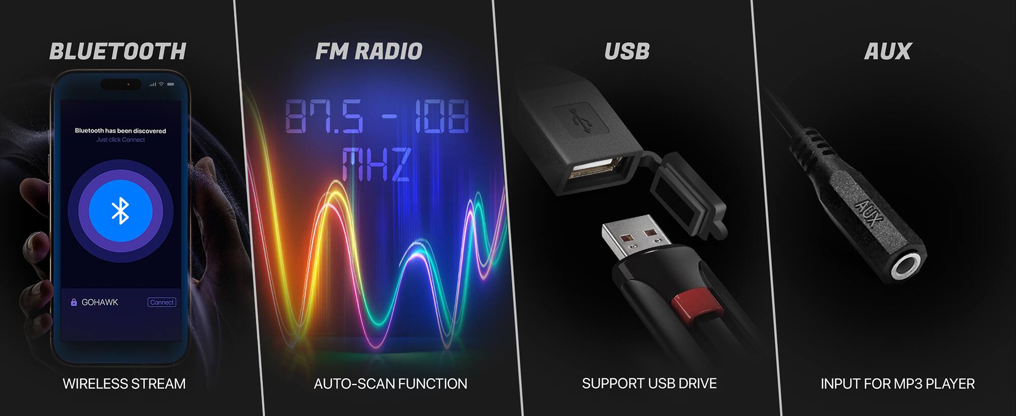 BLUETOOTH FM RADIO USB AUX

Bluetooth has been discovered
Just click Connect

87.5 - 108 MHz

AUX GOHAWK Connect

WIRELESS STREAM
AUTO-SCAN FUNCTION
SUPPORT USB DRIVE
INPUT FOR MP3 PLAYER
