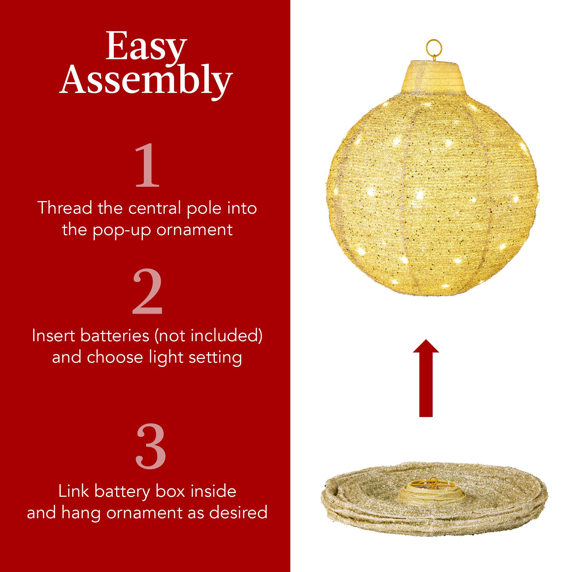 Easy Assembly

1. Thread the central pole into the pop-up ornament

2. Insert batteries (not included) and choose light setting

3. Link battery box inside and hang ornament as desired