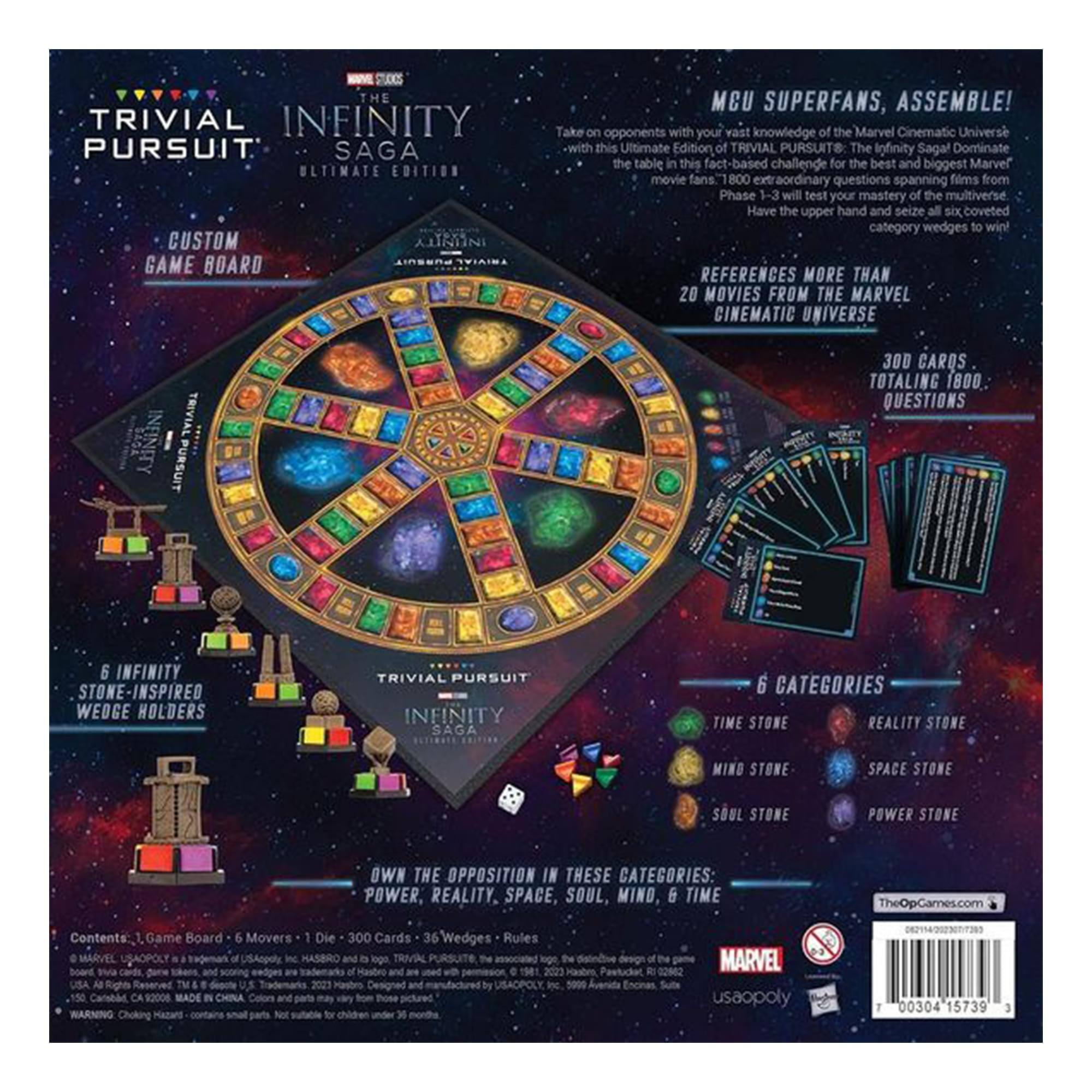 **TRIVIAL PURSUIT: THE INFINITY SAGA ULTIMATE EDITION**

**CUSTOM GAME BOARD**

**MCU SUPERFANS, ASSEMBLE!**  
Take on opponents with your vast knowledge of the Marvel Cinematic Universe with this Ultimate Edition of TRIVIAL PURSUIT: The Infinity Saga! Dominate the table in this fact-based challenge for the best and biggest Marvel movie fans. 800 extraordinary questions spanning films from Phase 1-3 will test your mastery of the multiverse. Have the upper hand and seize all six coveted category wedges to win!

**REFERENCES MORE THAN 20 MOVIES FROM THE MARVEL CINEMATIC UNIVERSE**

**300 CARDS TOTALING 1800 QUESTIONS**

**6 INFINITY STONE-INSPIRED WEDGE HOLDERS**

**6 CATEGORIES**  
- TIME STONE  
- REALITY STONE  
- MIND STONE  
- SPACE STONE  
- SOUL STONE  
- POWER STONE

**OWN THE OPPOSITION IN THESE CATEGORIES: POWER, REALITY, SPACE, SOUL, MIND, TIME**

**Contents:**  
- Game Board  
- 6 Movers  
- Die  
-