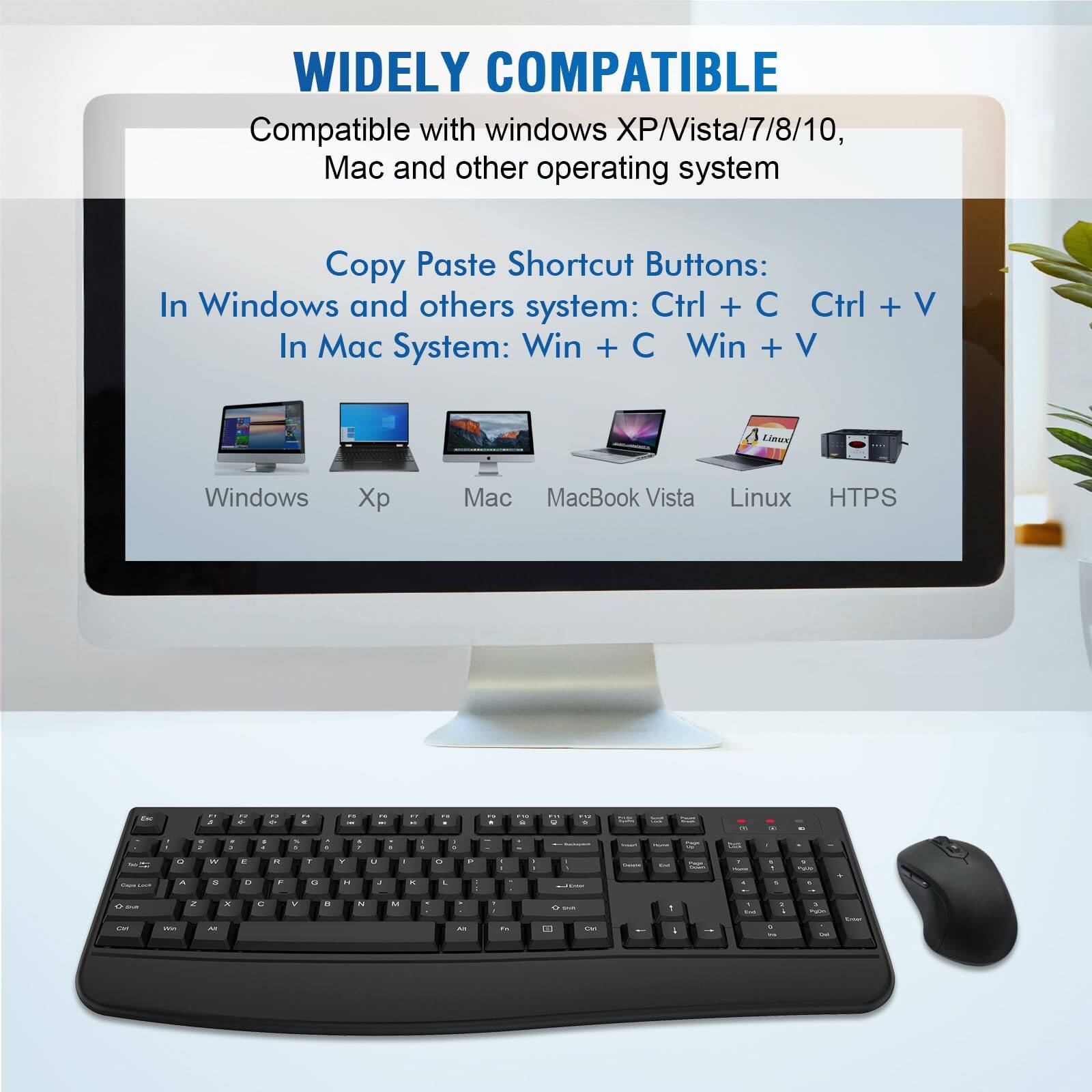 WIDELY COMPATIBLE

Compatible with windows XP/Vista/7/8/10, Mac and other operating system

Copy Paste Shortcut Buttons:
In Windows and others system: Ctrl + C Ctrl + V
In Mac System: Win + C Win + V

Windows Xp Mac MacBook Vista Linux HTTPS