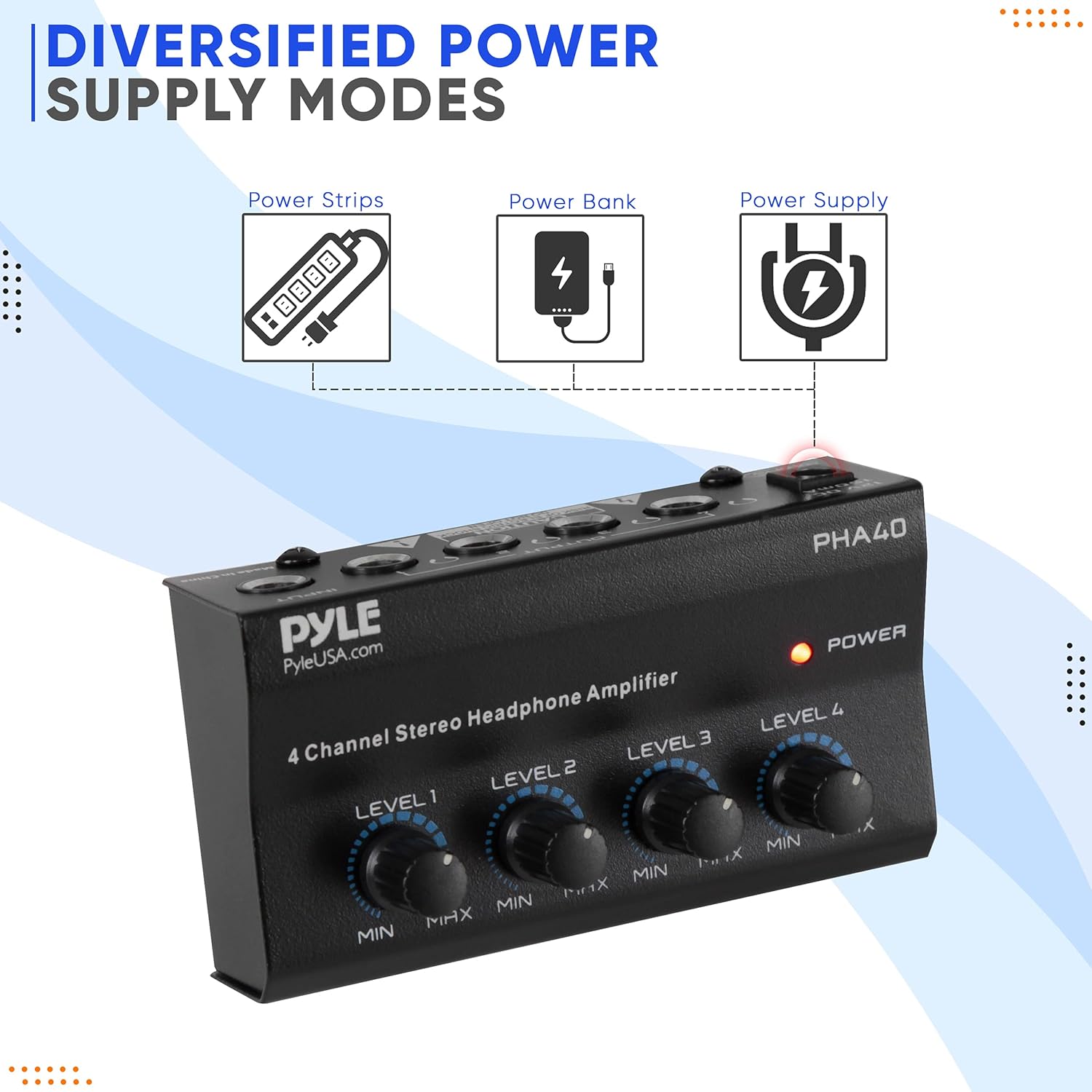 DIVERSIFIED POWER SUPPLY MODES

Power Strips  
Power Bank  
Power Supply

PHA40  
PYLE  
PyleUSA.com  
4 Channel Stereo Headphone Amplifier

LEVEL 1  
LEVEL 2  
LEVEL 3  
LEVEL 4  

POWER