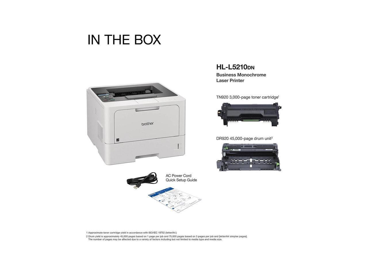 IN THE BOX

HL-L5210DN  
Business Monochrome Laser Printer

TN920 3,000-page toner cartridge  
DR920 45,000-page drum unit*  
AC Power Cord  
Quick Setup Guide

1. Approximate toner cartridge yield in accordance with ISO/IEC 19752 (letter/A4).
2. Drum yield is approximately 45,000 pages based on 1 page per job and 75,000 pages based on 3 pages per job and letter/A4 simplex pages. The number of pages may be affected due to a variety of factors including but not limited to media type and media size.