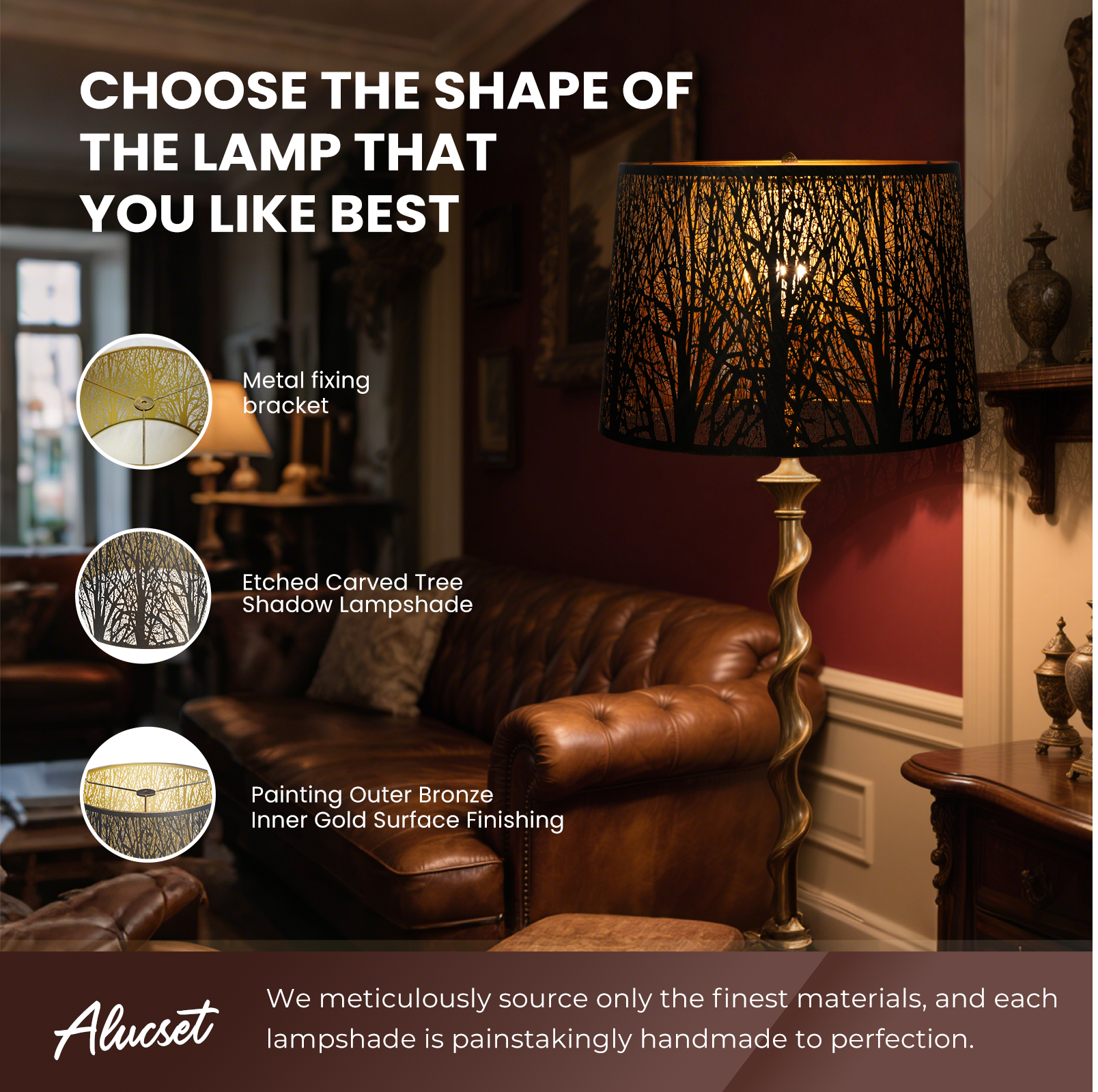CHOOSE THE SHAPE OF THE LAMP THAT YOU LIKE BEST
Metal fixing bracket
Etched Carved Tree Shadow Lampshade
Painting Outer Bronze Inner Gold Surface Finishing
We meticulously source only the finest materials, and each Alucset lampshade is painstakingly handmade to perfection.