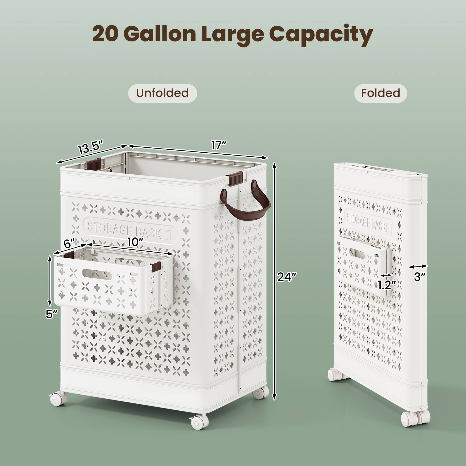 20 Gallon Large Capacity

Unfolded:
- 13.5" (width)
- 17" (depth)
- 6" (height of small basket)
- 10" (height of main basket)
- 24" (height of folded basket)

Folded:
- 24" (height)
- 1.2" (thickness)
- 3" (width)