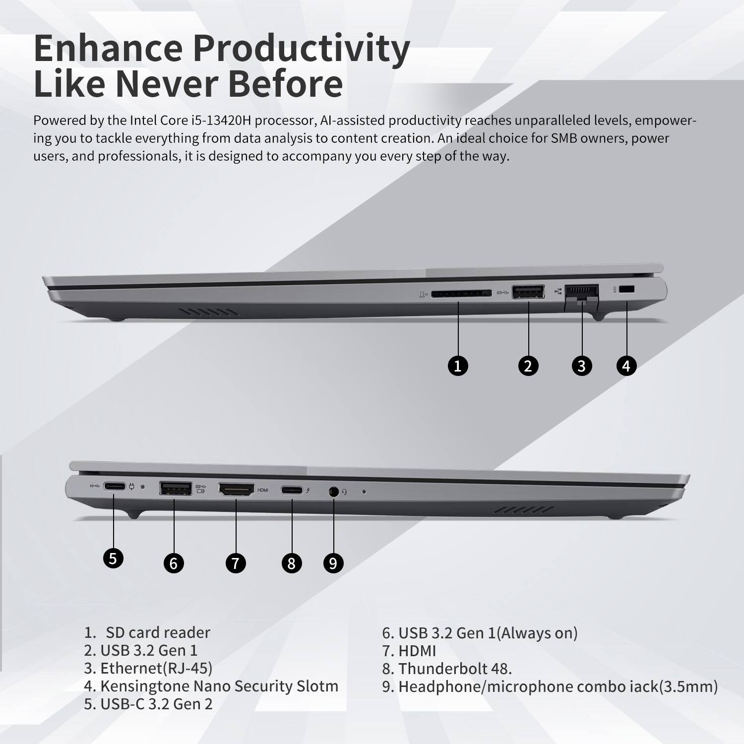 Enhance Productivity Like Never Before

Powered by the Intel Core i5-13420H processor, AI-assisted productivity reaches unparalleled levels, empowering you to tackle everything from data analysis to content creation. An ideal choice for SMB owners, power users, and professionals, it is designed to accompany you every step of the way.

1. SD card reader
2. USB 3.2 Gen 1
3. Ethernet (RJ-45)
4. Kensington Nano Security Slot
5. USB-C 3.2 Gen 2
6. USB 3.2 Gen 1 (Always on)
7. HDMI
8. Thunderbolt 4
9. Headphone/microphone combo jack (3.5mm)