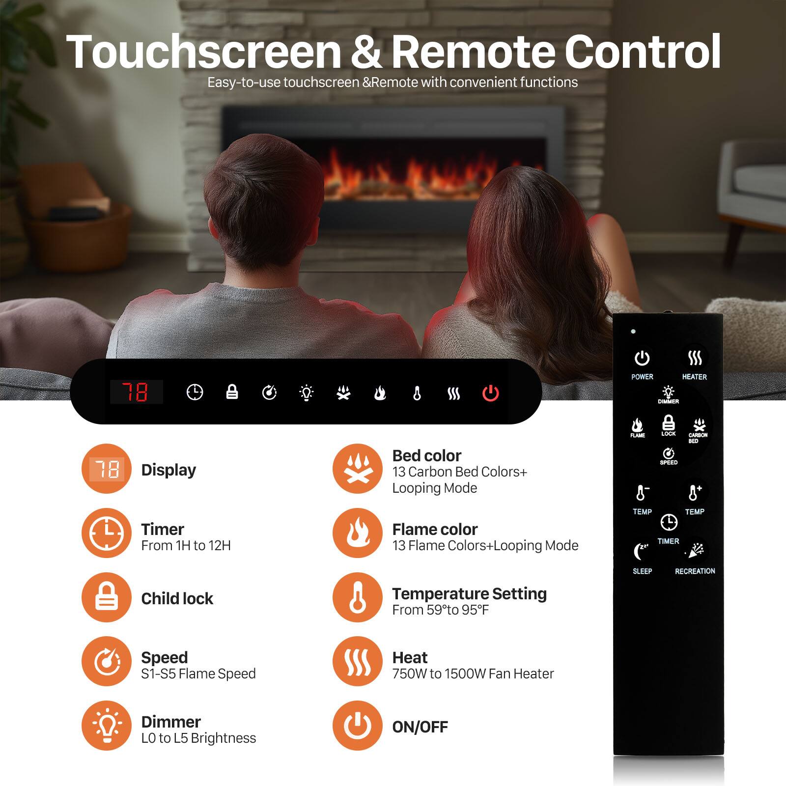 Touchscreen & Remote Control  
Easy-to-use touchscreen & Remote with convenient functions  

- Display Timer: From 1H to 12H  
- Child lock  
- Speed: S1-S5 Flame Speed  
- Dimmer: LO to L5 Brightness  
- Bed color: 13 Carbon Bed Colors+ Looping Mode  
- Flame color: 13 Flame Colors+ Looping Mode  
- Temperature Setting: From 59°F to 95°F  
- Heat: 750W to 1500W Fan Heater  
- ON/OFF  

POWER  
HEATER  

TEMP  
TIMER  

SLEEP  
RECREATION