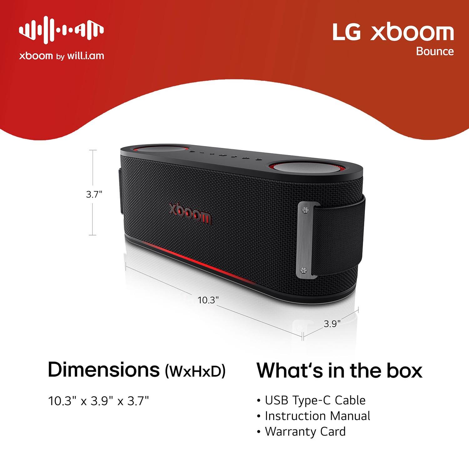 xboom by will.i.am

LG xboom Bounce

Dimensions (WxHxD)
10.3" x 3.9" x 3.7"

What's in the box
- USB Type-C Cable
- Instruction Manual
- Warranty Card