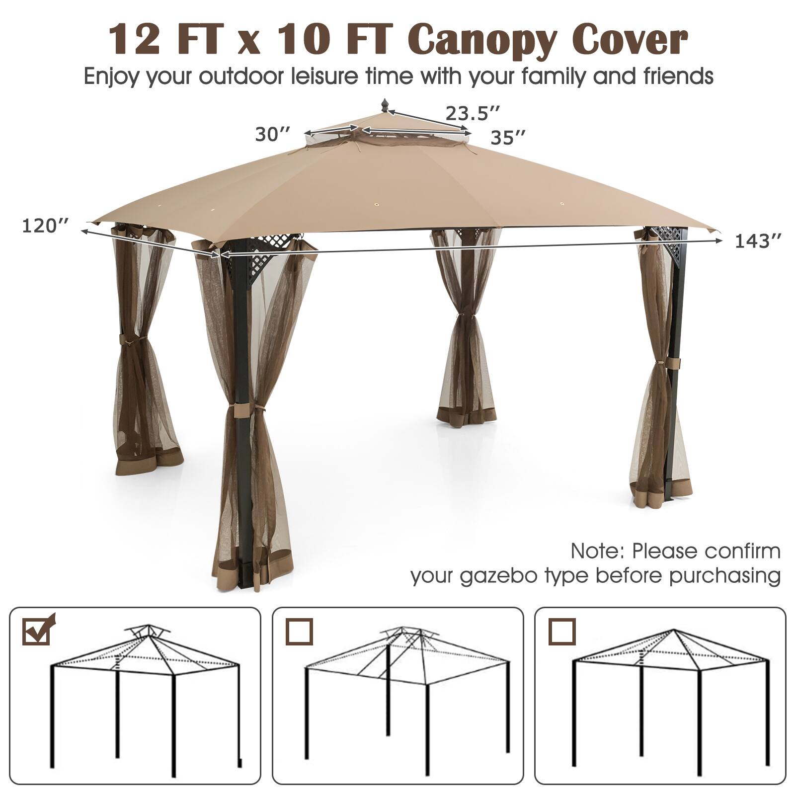 12 FT x 10 FT Canopy Cover  
Enjoy your outdoor leisure time with your family and friends  

23.5"  
30"  
35"  
120"  
143"  

Note: Please confirm your gazebo type before purchasing
