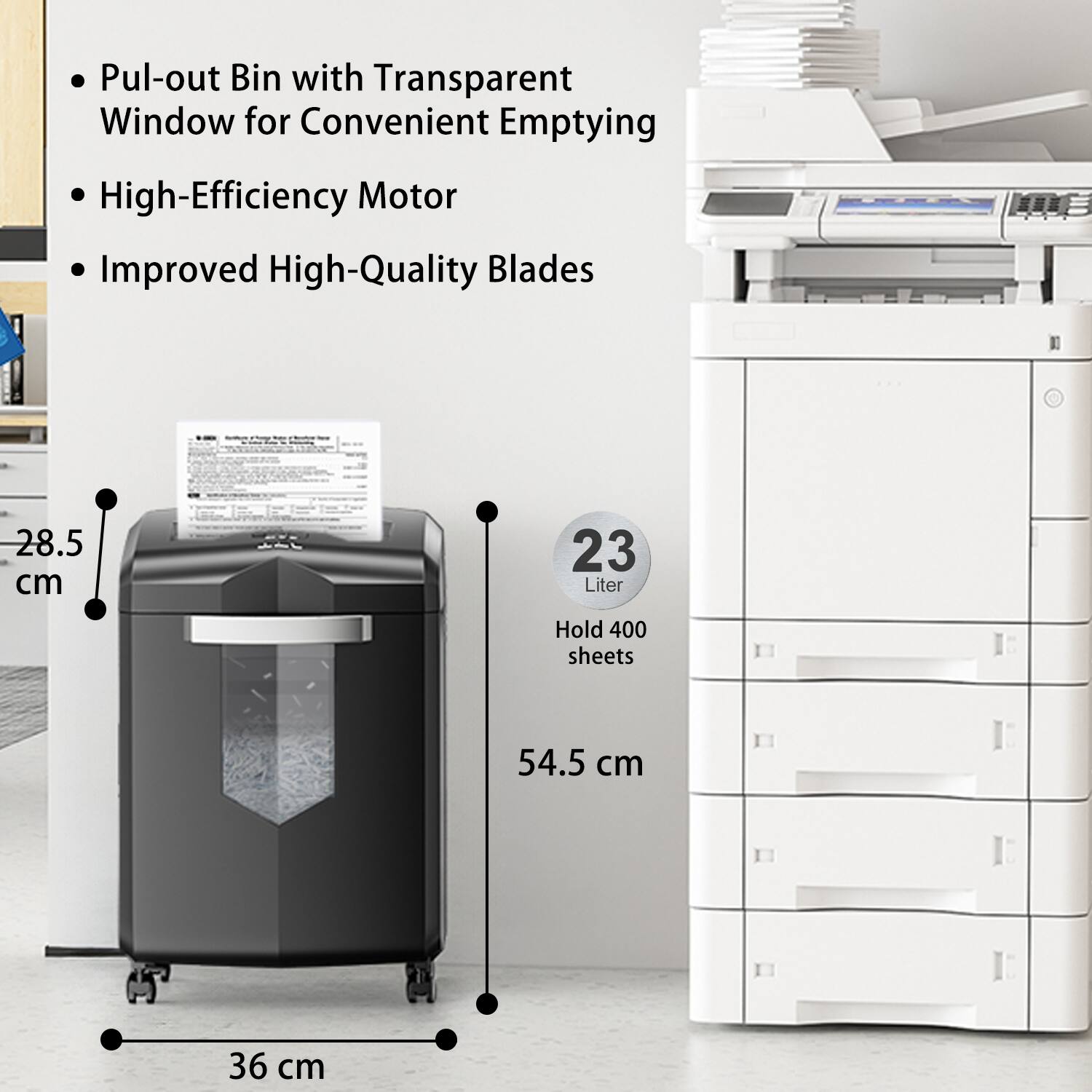 - Pul-out Bin with Transparent Window for Convenient Emptying
- High-Efficiency Motor
- Improved High-Quality Blades

23 Liter
Hold 400 sheets

Dimensions:
- Height: 54.5 cm
- Width: 36 cm
- Depth: 28.5 cm