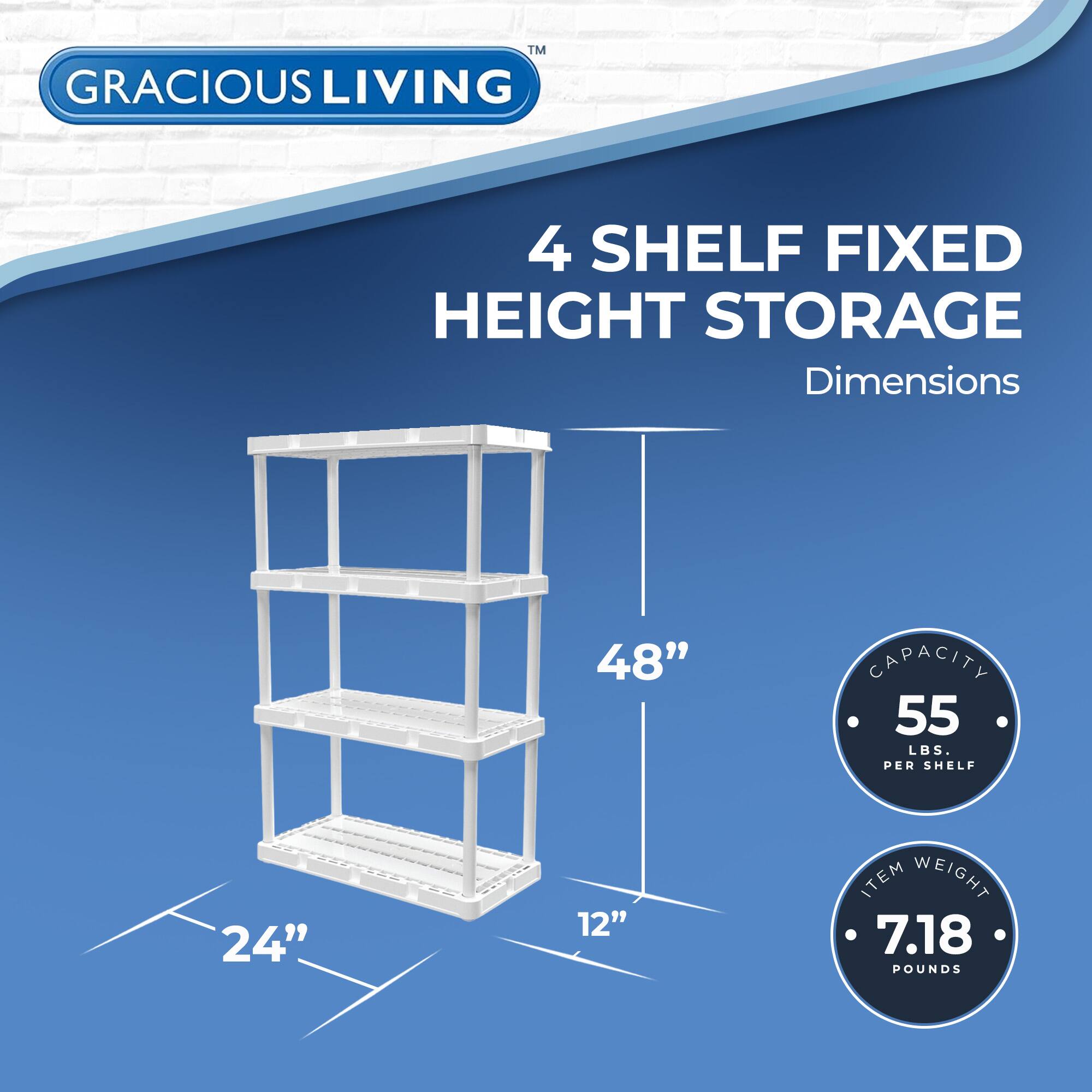 GRACIOUS LIVING  
4 SHELF FIXED HEIGHT STORAGE  

Dimensions  
48" H x 24" W x 12" D  

Capacity: 55 LBS. PER SHELF  
Item Weight: 7.18 POUNDS