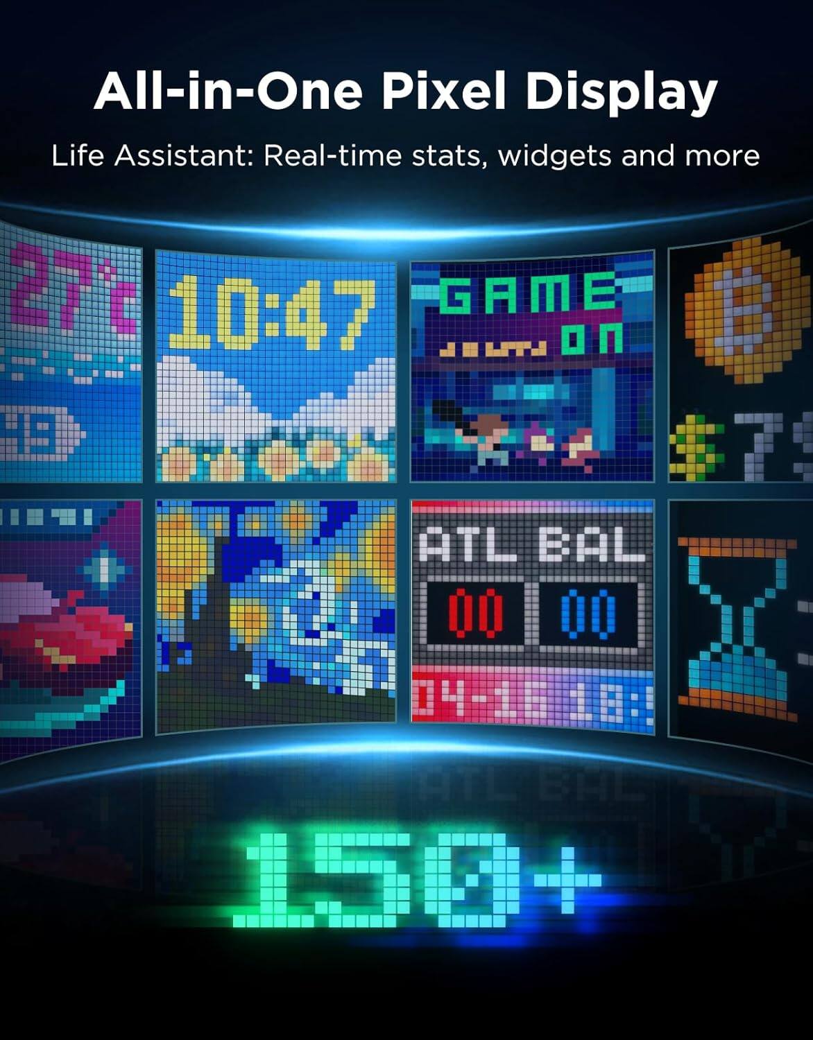 All-in-One Pixel Display  
Life Assistant: Real-time stats, widgets and more  

27°C  
10:47  

GAME ON  

ATL BAL  
00 00  

150+