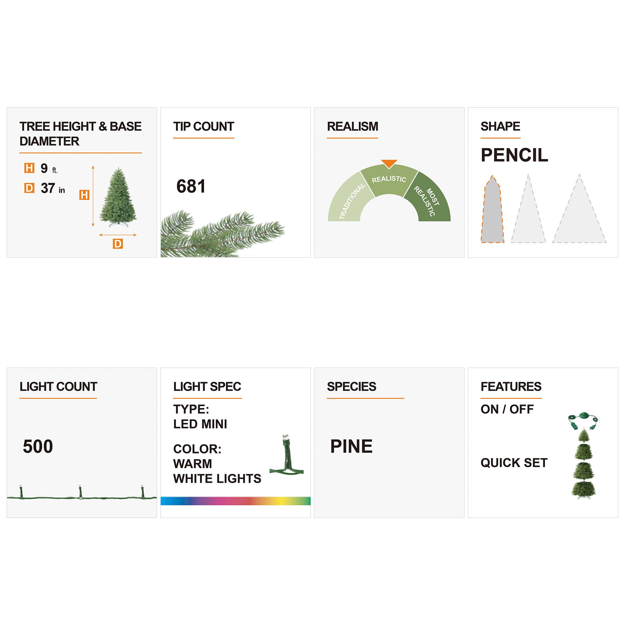 TREE HEIGHT & BASE DIAMETER  
H 9 ft.  
D 37 in  

TIP COUNT  
681  

REALISM  
REALISTIC TRADITIONAL REALISTIC MOST  

SHAPE  
PENCIL  

LIGHT COUNT  
500  

LIGHT SPEC  
TYPE: LED MINI  
COLOR: WARM WHITE LIGHTS  

SPECIES  
PINE  

FEATURES  
ON/OFF QUICK SET