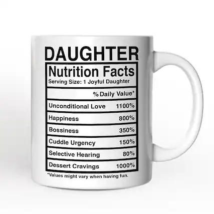 DAUGHTER
Nutrition Facts
Serving Size: 1 Joyful Daughter
% Daily Value*
Unconditional Love 1100%
Happiness 800%
Bossiness 350%
Cuddle Urgency 150%
Selective Hearing 80%
Dessert Cravings 1000%
*Values might vary when having fun.