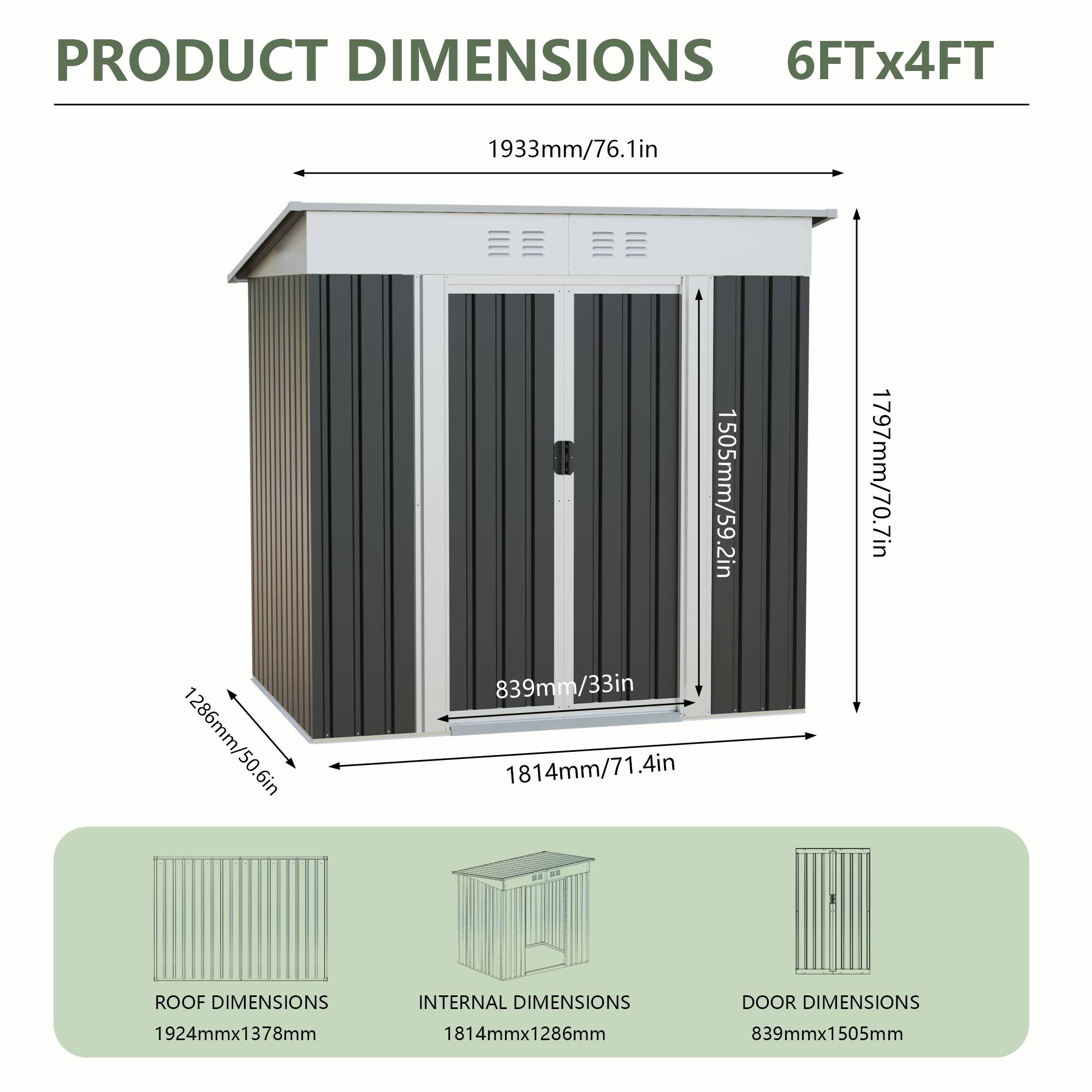 PRODUCT DIMENSIONS  
6FTx4FT  
1933mm/76.1in  
1286mm/50.6in  
6in  
1505mm/59.2in  
839mm/33in  
1814mm/71.4in  
1797mm/70.7in  

ROOF DIMENSIONS  
1924mmx1378mm  

INTERNAL DIMENSIONS  
1814mmx1286mm  

DOOR DIMENSIONS  
839mmx1505mm