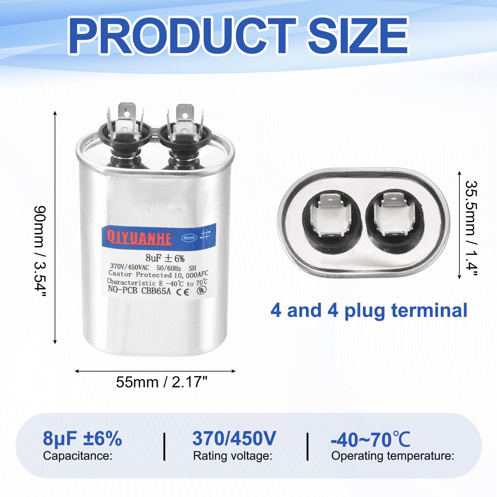 PRODUCT SIZE  
90mm / 3.54"  

QIYUANHE  
ROHS  
8uF + 6%  
370V/450VAC 50/60Hz  
SH Castor Protected 10,000AFC  
Characteristic -40C to 70C  
NO-PCB CBB65A  
CE  

35.5mm / 1.4"  
4 and 4 plug terminal  
55mm / 2.17"  

8uF 6%  
Capacitance: 370/450V  
Rating voltage: -40~70C  
Operating temperature: