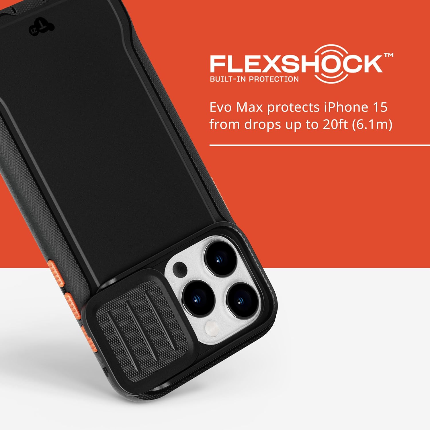 FLEXSHOCK™  
BUILT-IN PROTECTION  

Evo Max protects iPhone 15 from drops up to 20ft (6.1m)