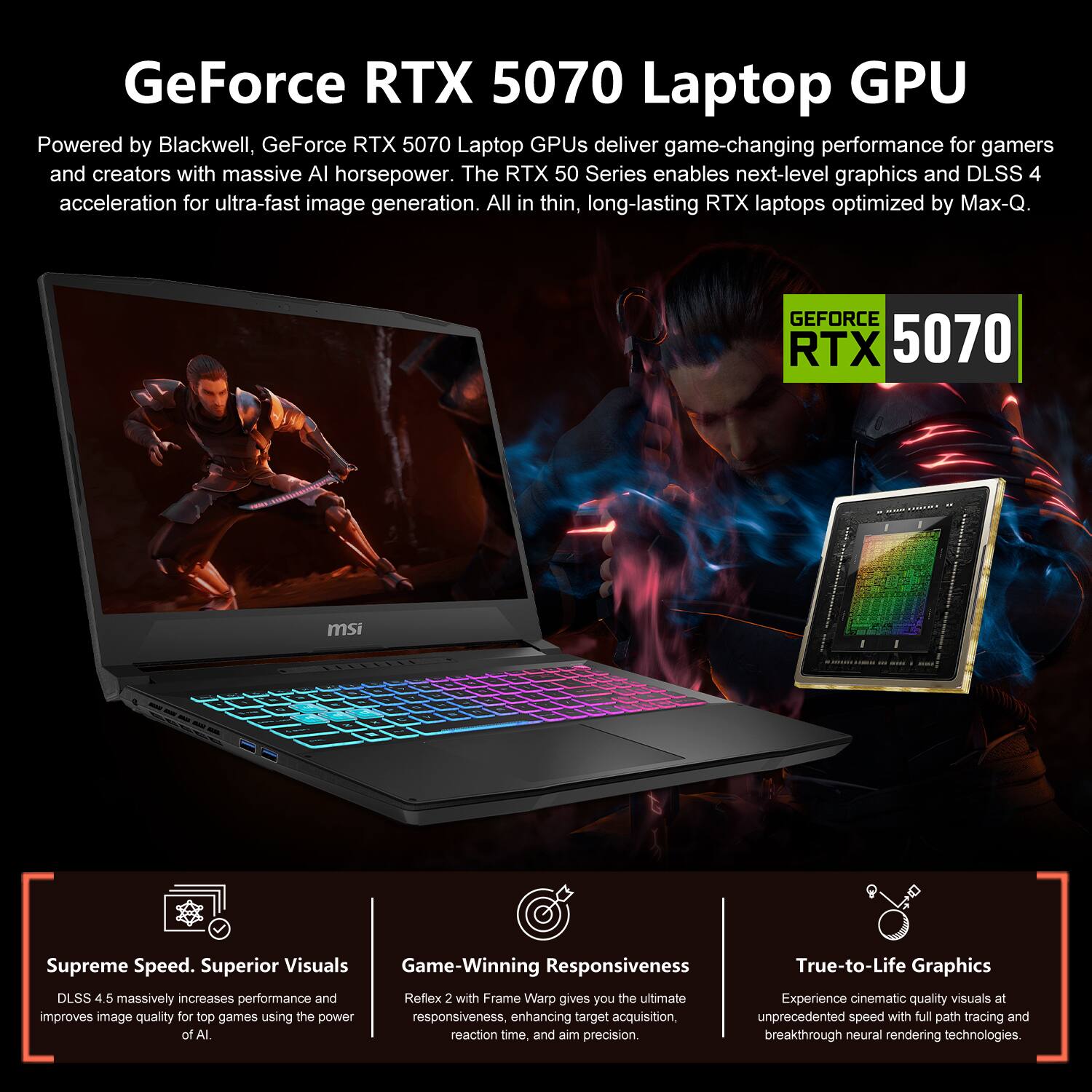 GeForce RTX 5070 Laptop GPU

Powered by Blackwell, GeForce RTX 5070 Laptop GPUs deliver game-changing performance for gamers and creators with massive AI horsepower. The RTX 50 Series enables next-level graphics and DLSS 4 acceleration for ultra-fast image generation. All in thin, long-lasting RTX laptops optimized by Max-Q.

GEFORCE RTX 5070

Supreme Speed. Superior Visuals
DLSS 4.5 massively increases performance and improves image quality for top games using the power of AI.

Game-Winning Responsiveness
Reflex 2 with Frame Warp gives you the ultimate responsiveness, enhancing target acquisition, reaction time, and aim precision.

True-to-Life Graphics
Experience cinematic quality visuals at unprecedented speed with full path tracing and breakthrough neural rendering technologies.
