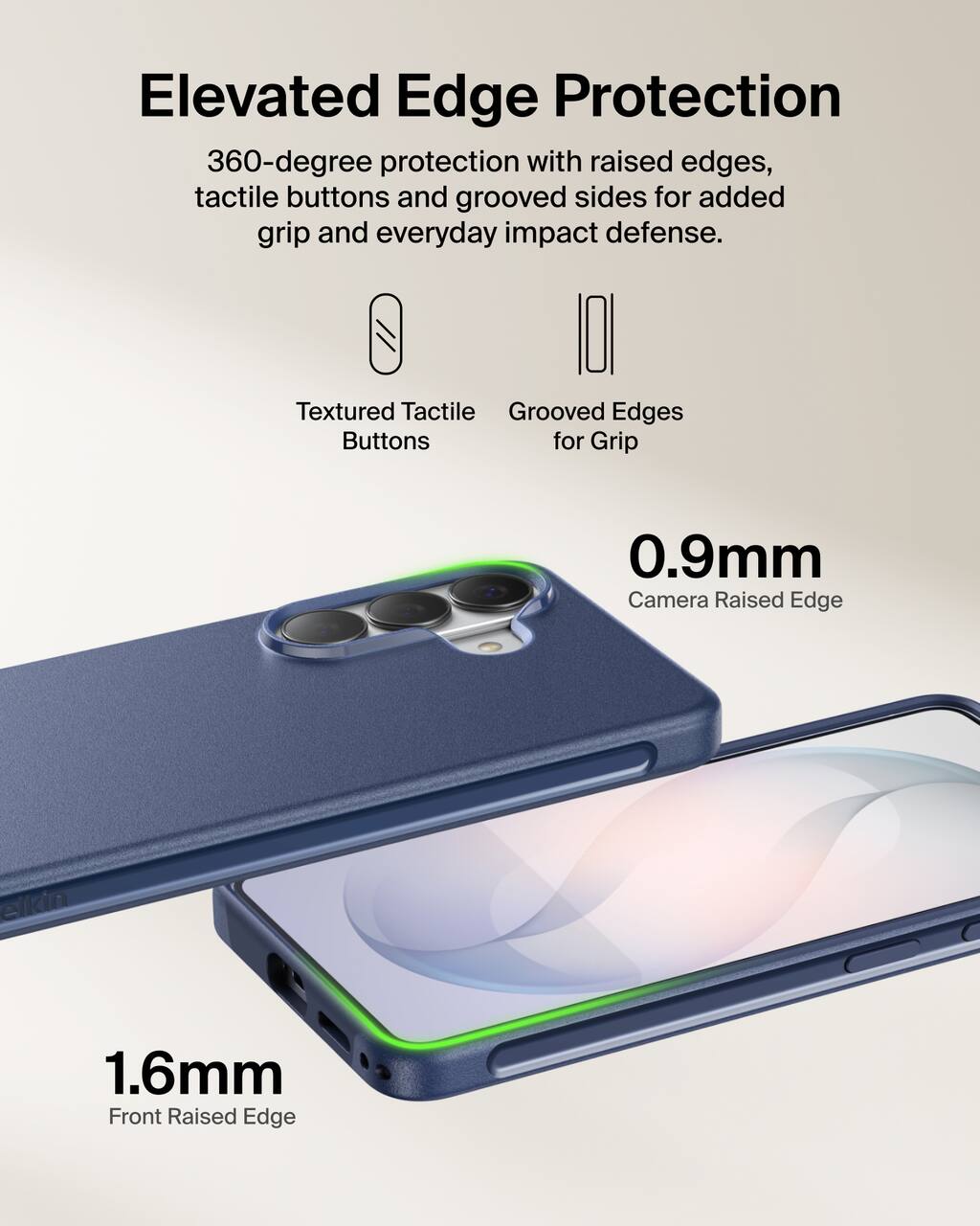 Elevated Edge Protection  
360-degree protection with raised edges, tactile buttons and grooved sides for added grip and everyday impact defense.

Textured Tactile Buttons  
Grooved Edges for Grip

0.9mm Camera Raised Edge  
1.6mm Front Raised Edge