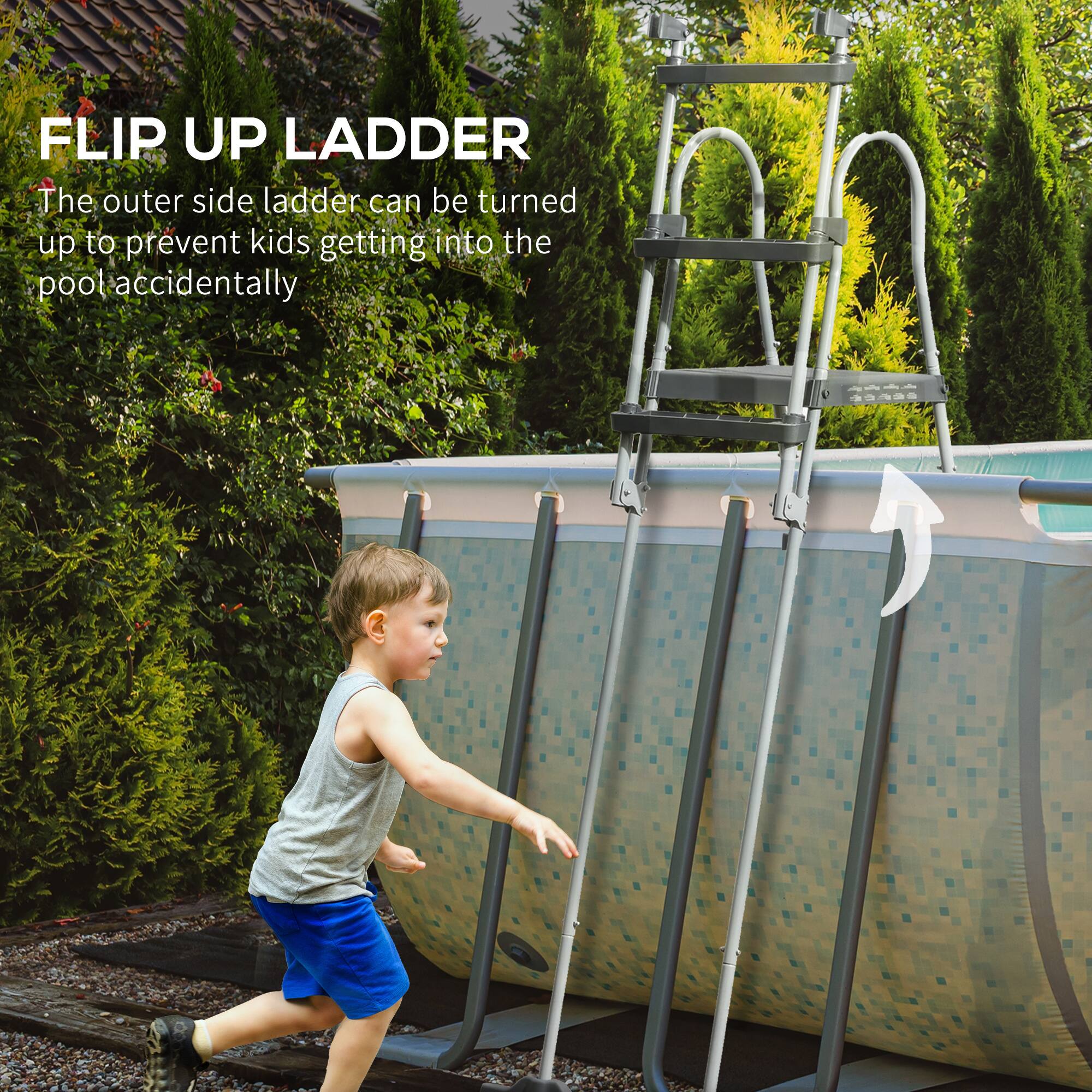 FLIP UP LADDER  
The outer side ladder can be turned up to prevent kids getting into the pool accidentally
