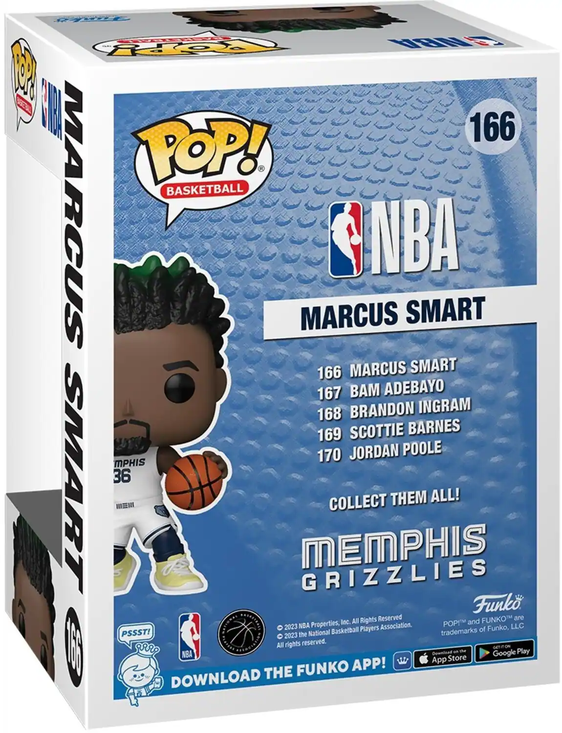 NBA 1 OPY 1 82 I 166 POP! . BASKETBALL MARCUS MARCUS NBA SMART 166 MARCUS SMART 167  ADEBAYO 168 BRANDON INGRAM 169 SCOTTIE BARNES 170 JORDAN POOLE MPHIS SMART 36 COLLECT THEM ALL!  MEMPHIS GRIZZLIES Funk Inc. All Rights Reserved and FUNKO are 2023 NBA Properties, Association. POPIM LLC Basketball Players trademarks of Funko, PSSST! 2023 the National All rights reserved. DOWNLOAD THE FUNKO APP! App Store and Google Play