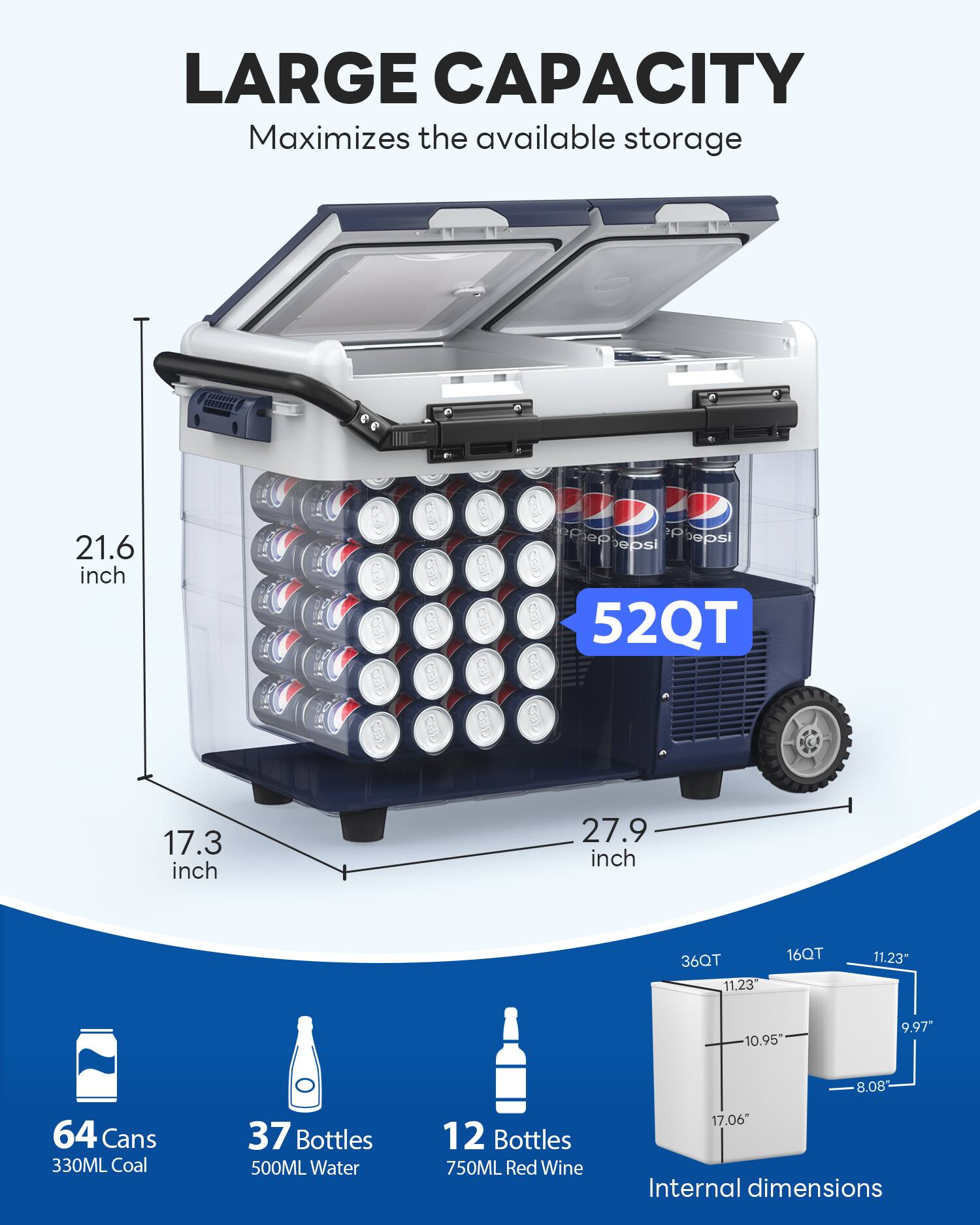 LARGE CAPACITY  
Maximizes the available storage  

52QT  

21.6 inch  
17.3 inch  
27.9 inch  

64 Cans 330ML Coal  
37 Bottles 500ML Water  
12 Bottles 750ML Red Wine  

Internal dimensions  
36QT  
16QT  
11.23"  
10.95"  
9.97"  
8.08"  
17.06"