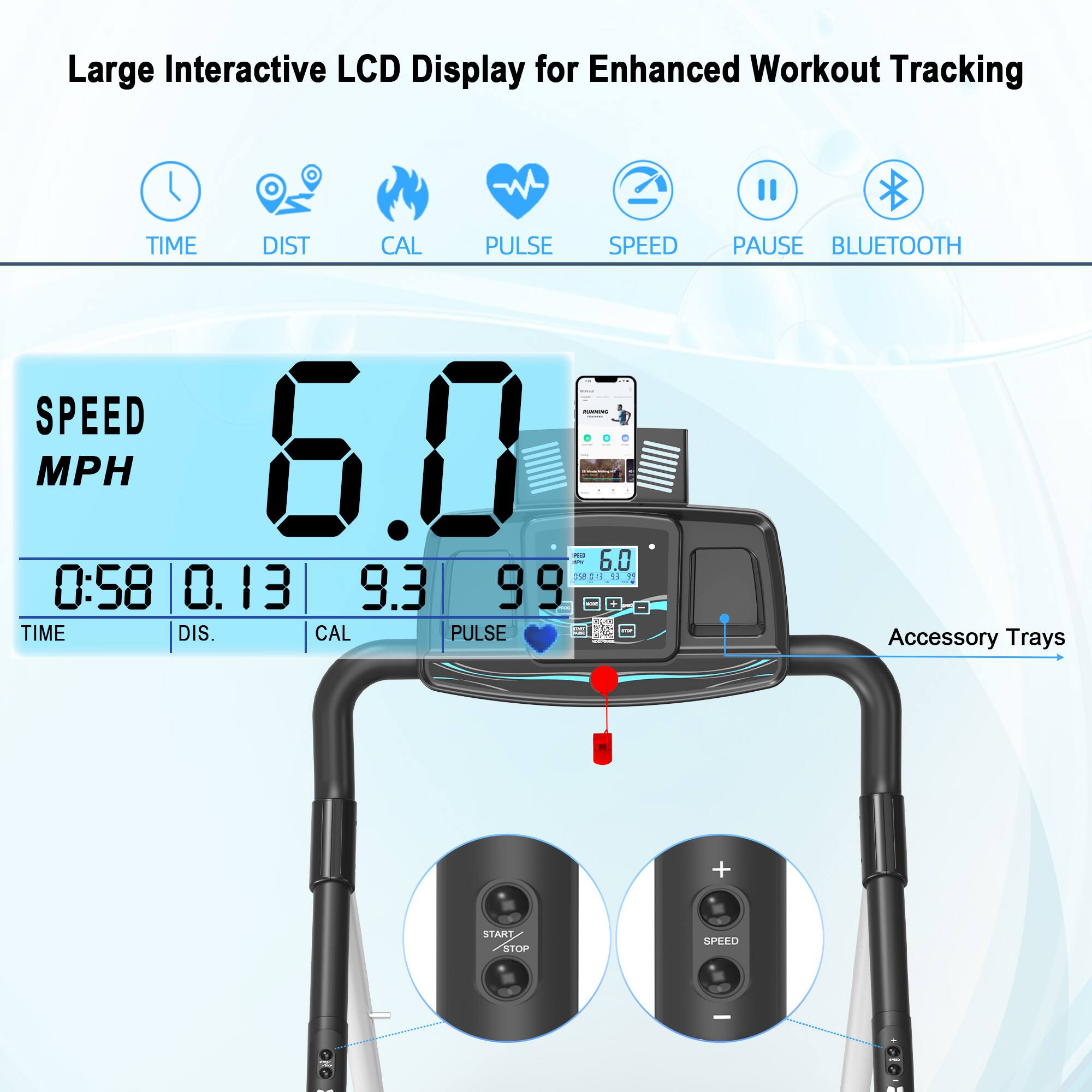 Large Interactive LCD Display for Enhanced Workout Tracking

- TIME
- DIST
- CAL
- PULSE
- SPEED
- PAUSE
- BLUETOOTH

SPEED 6.0 MPH

TIME 0:58

DIST 0.13

CAL 9.3

PULSE 99

Accessory Trays

START/STOP

SPEED +