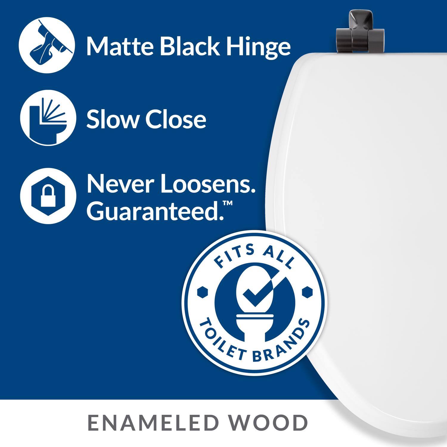 Matte Black Hinge  
Slow Close  
Never Loosens. Guaranteed.™  
FITS ALL TOILET BRANDS  
ENAMELED WOOD