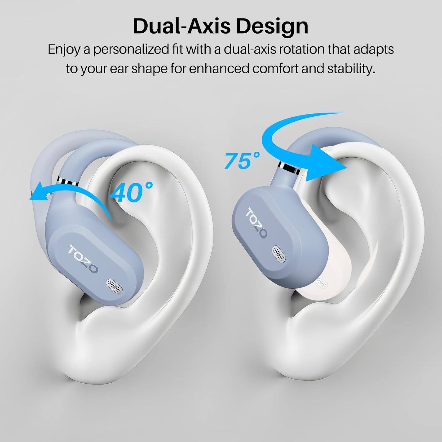 Dual-Axis Design  
Enjoy a personalized fit with a dual-axis rotation that adapts to your ear shape for enhanced comfort and stability.  
40°  
75°