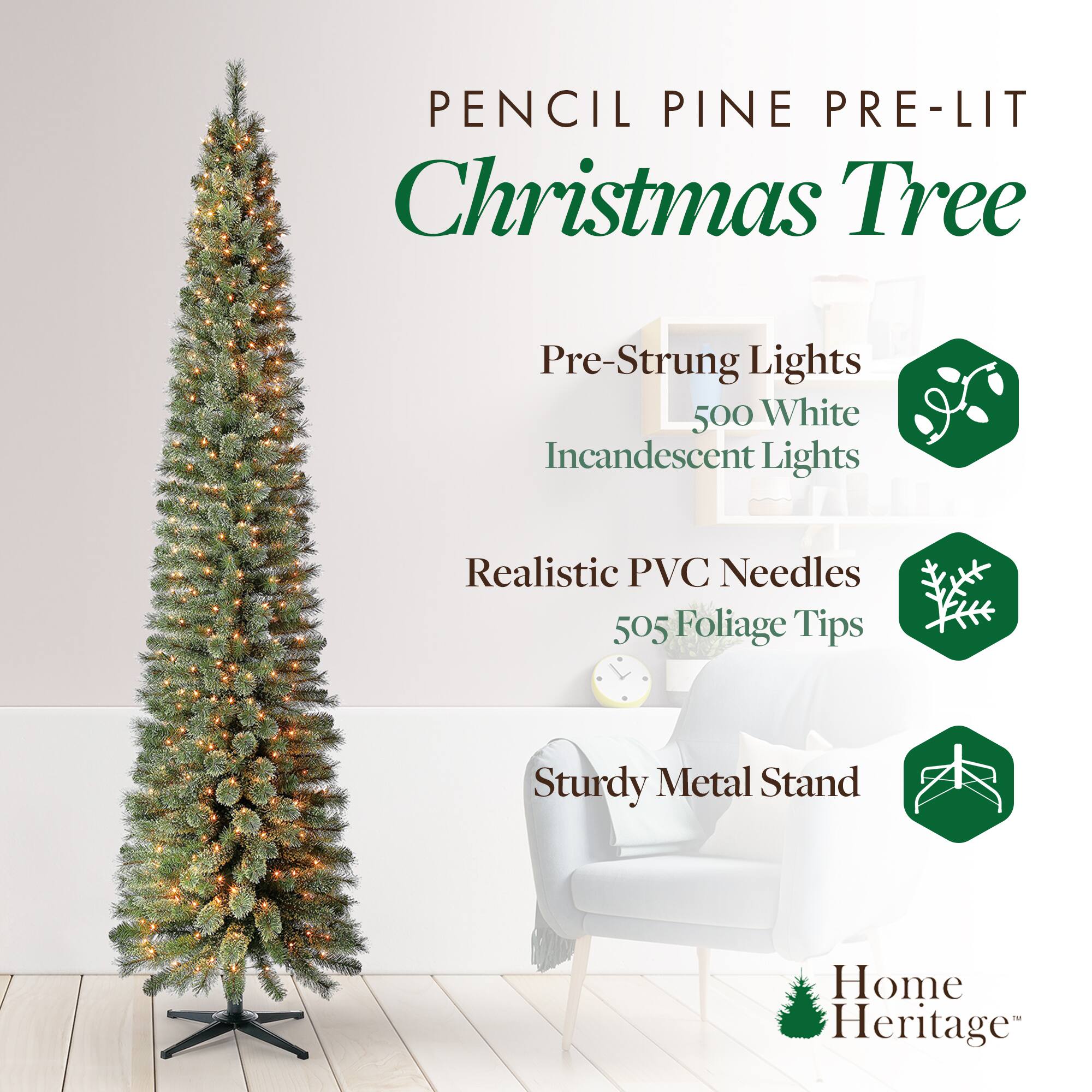 Pencil Pine Pre-Lit Christmas Tree

- Pre-Strung Lights
  - 500 White Incandescent Lights

- Realistic PVC Needles
  - 505 Foliage Tips

- Sturdy Metal Stand

Home Heritage