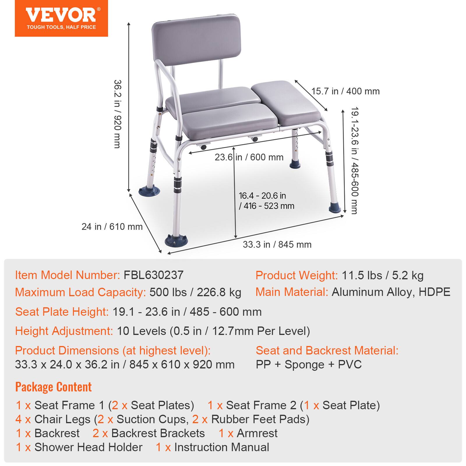 VEVOR TOUGH TOOLS. HALF PRICE

36.2 in 920 mm
24 in / 610 mm
23.6 in / 600 mm
16.4 - 20.6 in / 416 - 523 mm
15.7 in / 400 mm
19.1-23.6 in / 485-600 mm
33.3 in / 845 mm

Item Model Number: FBL630237
Product Weight: 11.5 lbs / 5.2 kg
Maximum Load Capacity: 500 lbs / 226.8 kg
Main Material: Aluminum Alloy, HDPE
Seat Plate Height: 19.1 - 23.6 in / 485 - 600 mm
Height Adjustment: 10 Levels (0.5 in / 12.7mm Per Level)
Product Dimensions (at highest level): 33.3 x 24.0 x 36.2 in / 845 x 610 x 920 mm
Seat and Backrest Material: PP + Sponge + PVC

Package Content
1 X Seat Frame 1 (2 X Seat Plates)
1 X Seat Frame 2 (1 X Seat Plate)
4 X Chair Legs (2 X Suction Cups, 2 X Rubber Feet Pads)
1 X Backrest
2 X Backrest Brackets
1 X Armrest
1 X Shower Head Holder
1 X Instruction Manual