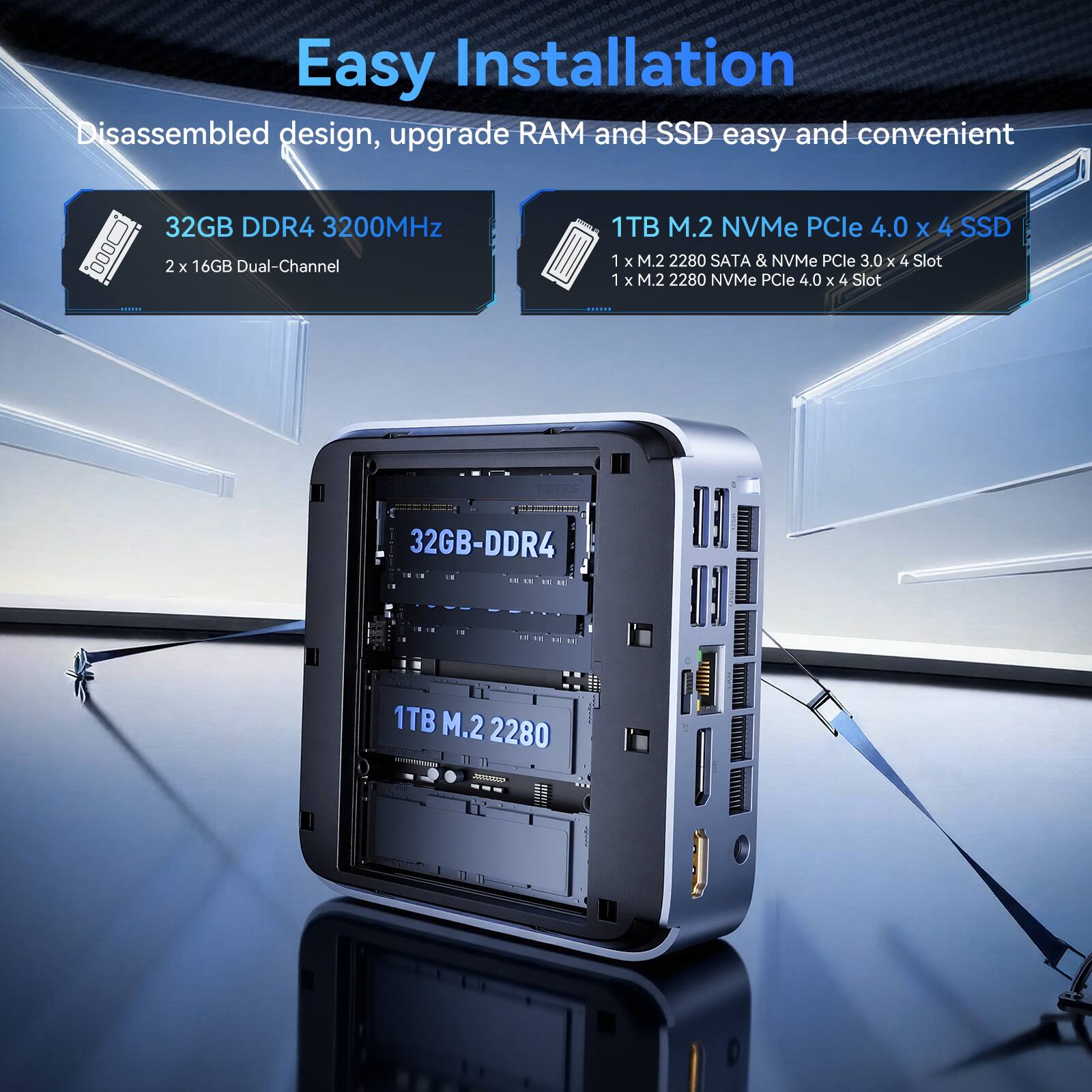 Easy Installation  
Disassembled design, upgrade RAM and SSD easy and convenient  

32GB DDR4 3200MHz  
2 x 16GB Dual-Channel  

1TB M.2 NVMe PCIe 4.0 x 4 SSD  
1 x M.2 2280 SATA & NVMe PCIe 3.0 x 4 Slot  
1 x M.2 2280 NVMe PCIe 4.0 x 4 Slot