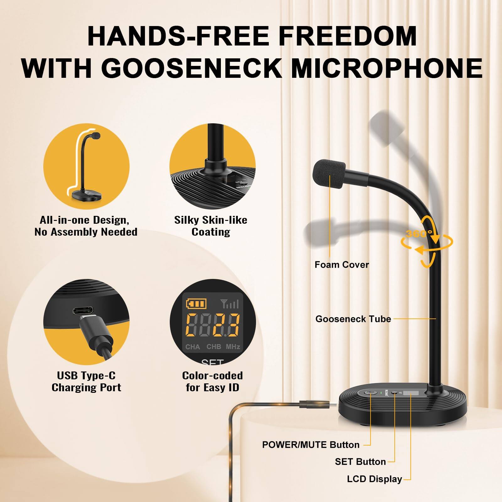 HANDS-FREE FREEDOM WITH GOOSENECK MICROPHONE

- All-in-one Design, No Assembly Needed
- Silky Skin-like Coating
- USB Type-C Charging Port
- Color-coded for Easy ID
- POWER/MUTE Button
- SET Button
- LCD Display

- Foam Cover
- Gooseneck Tube
- 360° Rotation