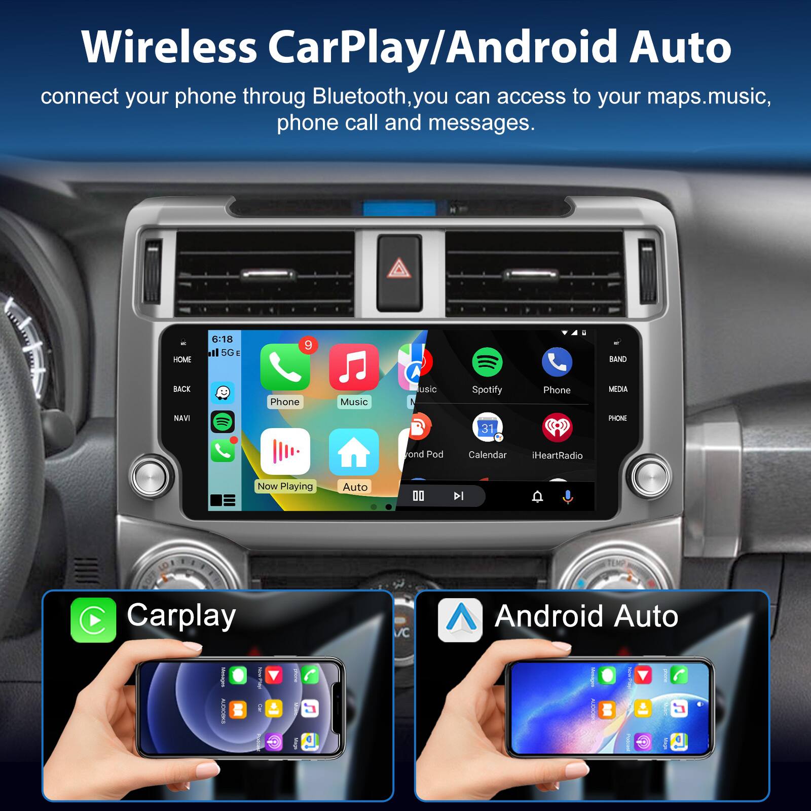Wireless CarPlay/Android Auto connect your phone through Bluetooth, you can access to your maps, music, phone call and messages.

HOME 6:18 5G e 9 BAND BACK NAVI Phone Music usic 1 Fond Pod Spotify Phone 31 Calendar iHeartRadio MEOLE PHON Now Playing Auto 00 l C Carplay C Android Auto
