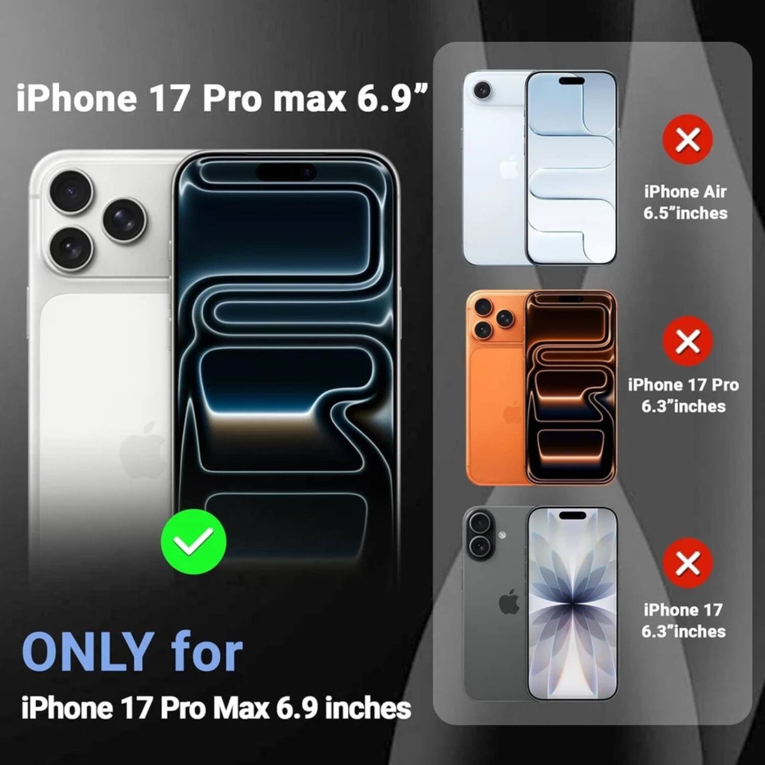 iPhone 17 Pro Max 6.9"  
iPhone Air 6.5" inches  
iPhone 17 Pro 6.3" inches  
ONLY for iPhone 17 Pro Max 6.9 inches  
iPhone 17 6.3" inches
